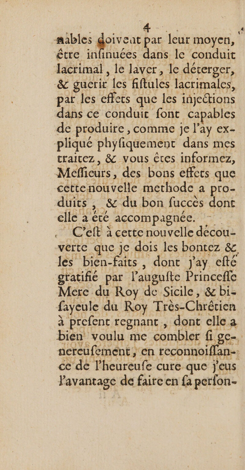 mables dieu par leur moyen, être infinuées dans le conduit lacrimal , le Javer, le déterger, &amp; guecrir fes fiftules lacrimales, par les effets que les injections dans ce conduic font capables de produire , comme je l’ay ex- pliqué phyfiquement dans mes craitez , &amp; vous êtes informez, Mefficurs, des bons effers que cettenouvelle methode a pro- duits , .&amp; du bon faccès dont elle à êcé accompagnée. C'eit à cette nouvelle décou- verte que je dois les bontez &amp; les bien-faits, dont j'ay efté gratifié par l’auguite Princefle Mere du Roy de Sicile, &amp; bi- fayeule du Roy Très-Chrértien à prefent regnanc , dont elle a Bien voulu me combler fige nercufement, en reconnoiflan- ce dé l'heureufe cure que Jj'eus Pavantage de faireen a fa perfon-