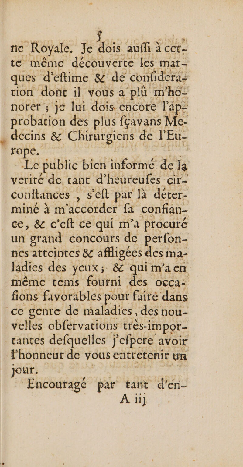 ne Royale. Je Pre auffi cet te même découverte les mar- ques d’eftime &amp; dé confidera: tion dont il vous a plü m'ho- norer ; je lui dois. encore l’ap- probätion des plus fçavans Me- dccins &amp; Chirurgiens de J'Eu- rope. Le public bien héhé &amp; la verité de tant d’hcureufes cir- conftances , S'eft par là déter- miné à m'accorder fa confian- ce, &amp; c’eft ce qui m’a procuré un grand concours de perfon- nes atteintes &amp; affligées des ma- ladies des yeux; &amp; quim’aen même tems fourni des occa- fions favorables pour fairé dans ce genre de maladies , des nou- velles obférvations très- -impor- _rantes defquelles j'efpere avoir Fhonneur de vous entretenir un jo | Encouragé par tant &amp; eni- A1