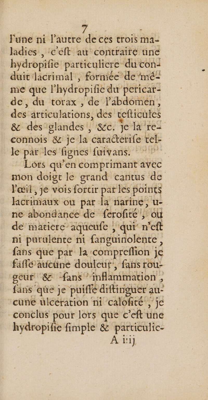 lune ni l’autre de ces trois ma- ladies , ‘c'éft au contraire une hydropifi e particulicre du con: duit lacrimal , formée de ‘mé- me que l’hydropifié du pericar- de, du torax , de Pabdomeén, des iréeulations, des cefticules &amp; des glandes, &amp;c. je la re connois &amp; je la ‘caraéterife tel- le par les fignes fuivans. Lots qu’en comprimant avec mon doigt le grand cantus de Fœil , je vois forcir pat les points lacrimaux où par la narine, u- ne abondance de ferofité , ou de matiere” aqucufe , qui n'eft ni purulente ni fanguinolente , fans que par la: compreflion ; je faflé aucune douleur’, fans rou- gèur &amp; fans inflammation , fans que je puiffé diffinguer a au- cüune ulcérarion ni calôfité!, ie conclus pour lors que c’eft une hydropifie fimple &amp; particulic- A 1!1]