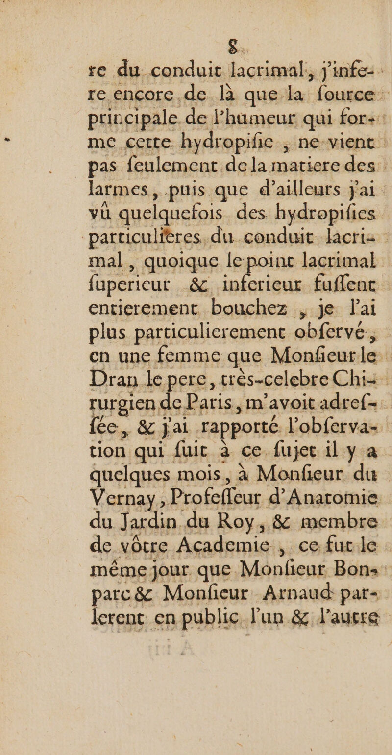 re du conduit lacrimal,, j'infe re encore de là que la fource principale. de humeur qui for: me cette hydropific ; ne-vient pas feulement dela matiere des larmes, puis que d’ailleurs jai vü quelquefois des hydropifies particulitres, du conduit lacrie mal, quoique le poinc lacrimal fupericur &amp;. inferieur fuflenc entierement bouchez , je lai plus particulierement obfervé, en une femme que Monfeurle Dran le pere, très-celebre Chi: rurgien de Paris, m’ avoit adref- fée, -&amp; jai rapporté l’obferva- tion qui fuit à ce. fuyec 1l y a quelques mois, à Monfieur du Vernay $ Profefeur d’'Anatomie du Jardin du Roy, &amp; membre de vôtre Academic , ce fur.le même jour que Monfeur Bons: parc&amp; Monfieur Arnaud: par- lerent en public. l'un &amp; l'ausre