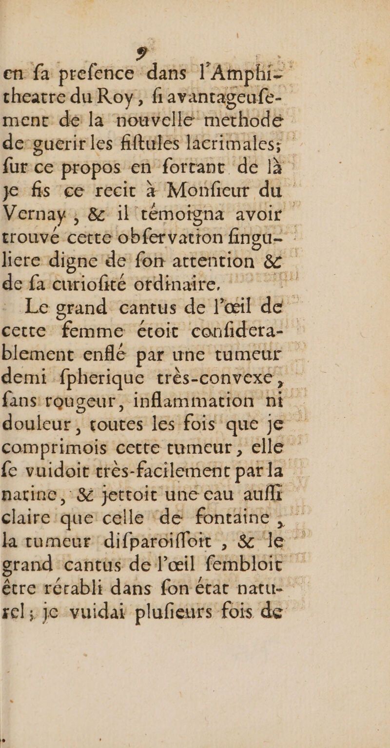 en fa prefence ARE l'Amphi- theatre du Roy, fiavantageufe- ment dé là nouvelle: methode de-guerir les fiftules lacrimales; fur ce propos en fortant EC 14 je fis ce recit à Monfieur du Vernaÿ , &amp; il témoigna avoir trouve cette APTE ES fineu- liere digne de fon attention” &amp; . de fa curiofité ordinaire, Le grand cantus de l'œil de” cette femme étoit confidera- blement enflé par une tumeur | demi fpherique très-convexe, fans rougeur, inflammation nt douleur, toutes les fois que je comprimois cette tumeur, clle {e vuidoit tres-facilement par la patine, &amp; jettoit une cau auf claire que celle ‘de fontaine, la tumeur difparoïfloit , &amp; le grand cantus de lœil ABIEt é être rérabli dans fon état natu- sel; je vuidai plufieurs fois de