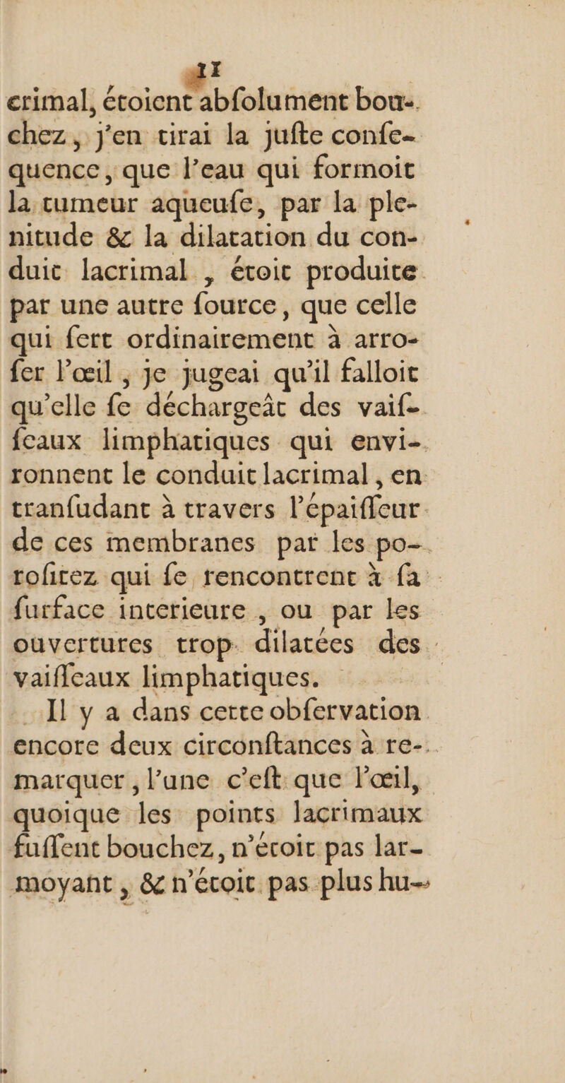 erimal, Loin béote ment bou. chez, j'en tirai la jufte confe- quence, que l’eau qui formoit la tumeur aqueufe, par la ple- nitude &amp; la dilatation du con- duit lacrimal , étoic produite par une autre fource, que celle qui fert ordinairement à arro- fer l'œil ; je jugeai qu’il falloic qu'elle fe déchargeât des vaif- fcaux limphatiques qui envi- ronnent le conduit lacrimal , en tranfudant à travers l’épaifleur de ces membranes par les po- roficez qui fe rencontrent à fa furface interieure , ou par les ouvertures trop dilatées des. vaifleaux limphatiques. Il y a dans certe obfervation encore deux circonftances à re-. marquer , l’une c’eft que lol, quoique les points lacrimaux fuffent bouchez, n’écoic pas lar- moyant , &amp; n’écoic pas plus hu