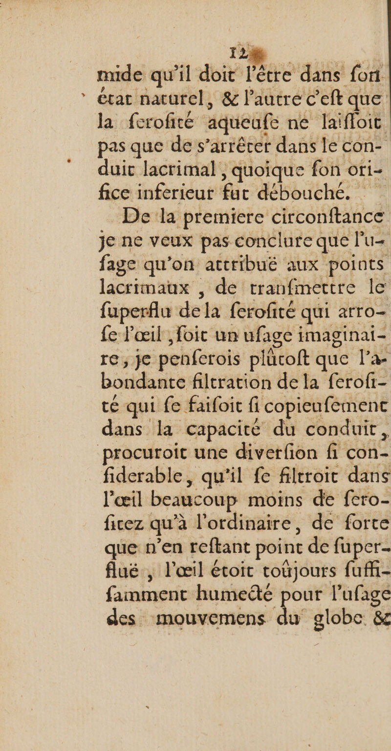 LA mide qu'il don Pere dans fon. état naturel, &amp; l’autre C’'eft que la fcrofité aqueufe né laïfloit. pas que de s’arrêrer dans le con- duic lacrimal , quoique fon ori- fice inferieur fac débouché. De la premiere circonftance je ne veux pas conclure que lu fage qu'on attribuë aux points lacrimatux , de rranfmertre le fuperflu dela ferofité qui arro- fe l'œil , foic un ufage imaginai- eye penferois plûcoft que l’a- bondante filtration de la ferofi- té qui fe faifoit fi copicufément dans la capacité du conduit, fiderable, qu'il fe filtroit dans l'œil beaucoup moins de fero- ficez qu'à l'ordinaire, de forte que n'en reftant point de fuper- fluë , l'œil étoit totjours fufi- famment humedé pour ne à des mouvemens du globe &amp;