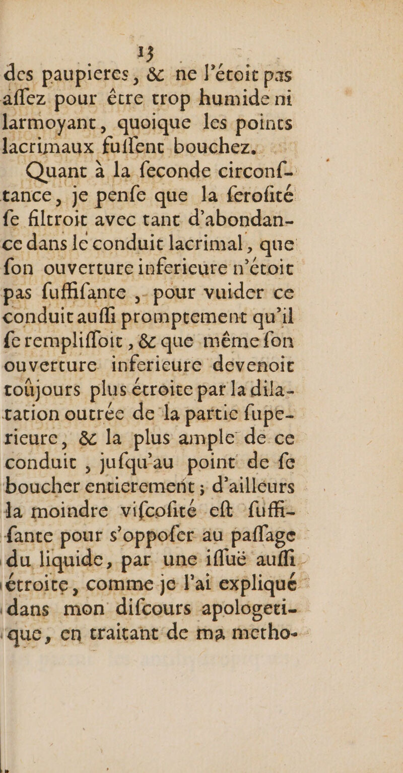 1 des paupieres, ds ne lécoit pas affez pour étre crop humide ni larmoyant, quoique les points lacrimaux futlenc bouchez. Quant à Ja feconde circonf- tance, Je penfe que la ferofité {e filrroir avec tant d’abondan- ce dans le conduit lacrimal, que fon ouverture infericure n’étoic pas fuffifance ,- pour vuider ce conduit aufli promptement qu’il {e remplifloir, &amp;c que. même fon ouverture infericure devenoic toûjours plus é écroicc par la dila- tation outrée dela partie fupe- ricurc, &amp; la plus ample de ce conduit , Jufqu'au point de fe boucher enticremerit ; d’ailleurs Ja moindre vifcofiré et fuff- #ante pour s’oppofer au paflage du liquide, par une ifluëé auffi- étroite, comme je l'ai expliqué ‘dans mon difcours apologeti- ‘que, cn craitant de ma metho-