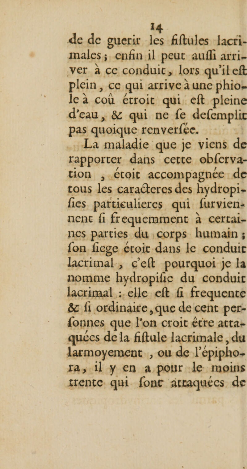 de de guerir les fiftules Jacri- males; enfin il peut aufli arri- ver à ce conduit, lors qu'ileft plein, ce qui arrive à une phio. leà coù étroit qui eft pleine d’eau, &amp; qui ne fe defemplir pas quoique renverfée. La maladie que je viens de rapporter dans cette obfcrva- tion ,.étoit accompagnée de cous les caracteres des hydropi- fies particulieres qui furvien- ncnt fi frequemment à certai- nes parties du corps humain ; {on fiege étoit dans le conduit lacrimal, c'eft pourquoi je la nomme hydropifie du conduit lacrimal :. elle eft f frequence &amp; fi ordinaire, que de cent per- {onnes que l'on croit être acta+ quécs de la fiftule Jacrimale, du larmoyement , ou de l'épipho ra; il y en a pour le moins trente qui font atraquées de