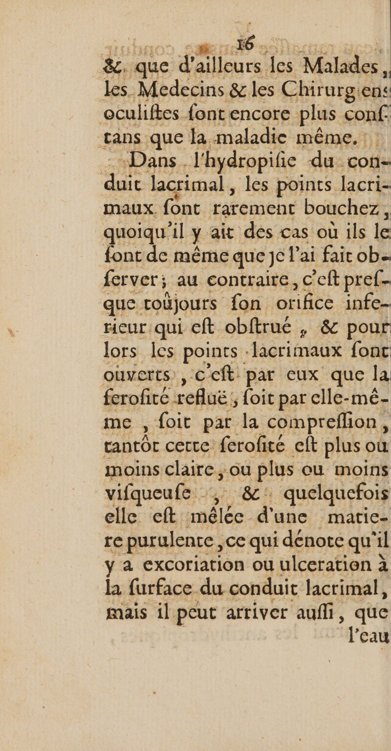 &amp;. que da) leurs a Malades , les Medecins &amp; les Chirurgiens oculiftes font encore plus conf. tans que la maladie même. : : «Dans. l'hydropifie du con pa lacrimal, les points lacri- maux font rarement bouchez, quoiqu'il y ait des cas où ils le font de même que je l'ai fair ob- ferver; au contraire, c’eft pref- que. toûjours {on orifice infe- rieur qui eft obftrué , &amp; pour lors les points : lacrimaux fonc ouverts, Ccft par eux que la ferofiré refluë: 5 foit par elle-mé- me , foit par la compreffon * tantôt certe ferofité eft plus où moins claire, où plus ou moins vifqueufe , 8 quelquefois elle eft mêlée d'une matic- re purulence, ce qui dénote qu'il y a excoriation ou ulceration à la furface du conduit lacrimal, mais il peut arriver auffi, que l'eau