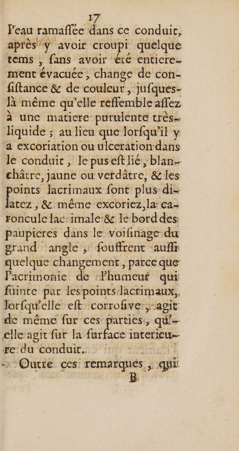 Peau ramaflce dans ce conduit, après y avoir croupi quelque tems , fans avoir été enticre- ment ie change de con- fiftance &amp; de SRE ES , Jufques- R même qu’elle reflemble aflez à une matiere purulente très. liquide ; au lieu que lorfqu’il y ‘a excoriation ou ulceration dans le conduit , lepuseft lié; blan €hâtre, jaune ou verdâtre, &amp; les points lacrimaux font plus: di- latez , &amp; même excoriez,la: ca- ronculc lac: imale:&amp; le borddes: paupicres dans le voifinage du grand ‘angle ; fouffrenc auf quelque changement, parce que Pacrimonie de : Fhameut qui füinte par lespoints. Jacrimaux,, Jorfqu'elle eft corrofive: agit de même fur ces parties:; qu'- clle agit fur la furface interieu Fe: He conduit. TO Tire “Ourte ces: remarques. £: qi B