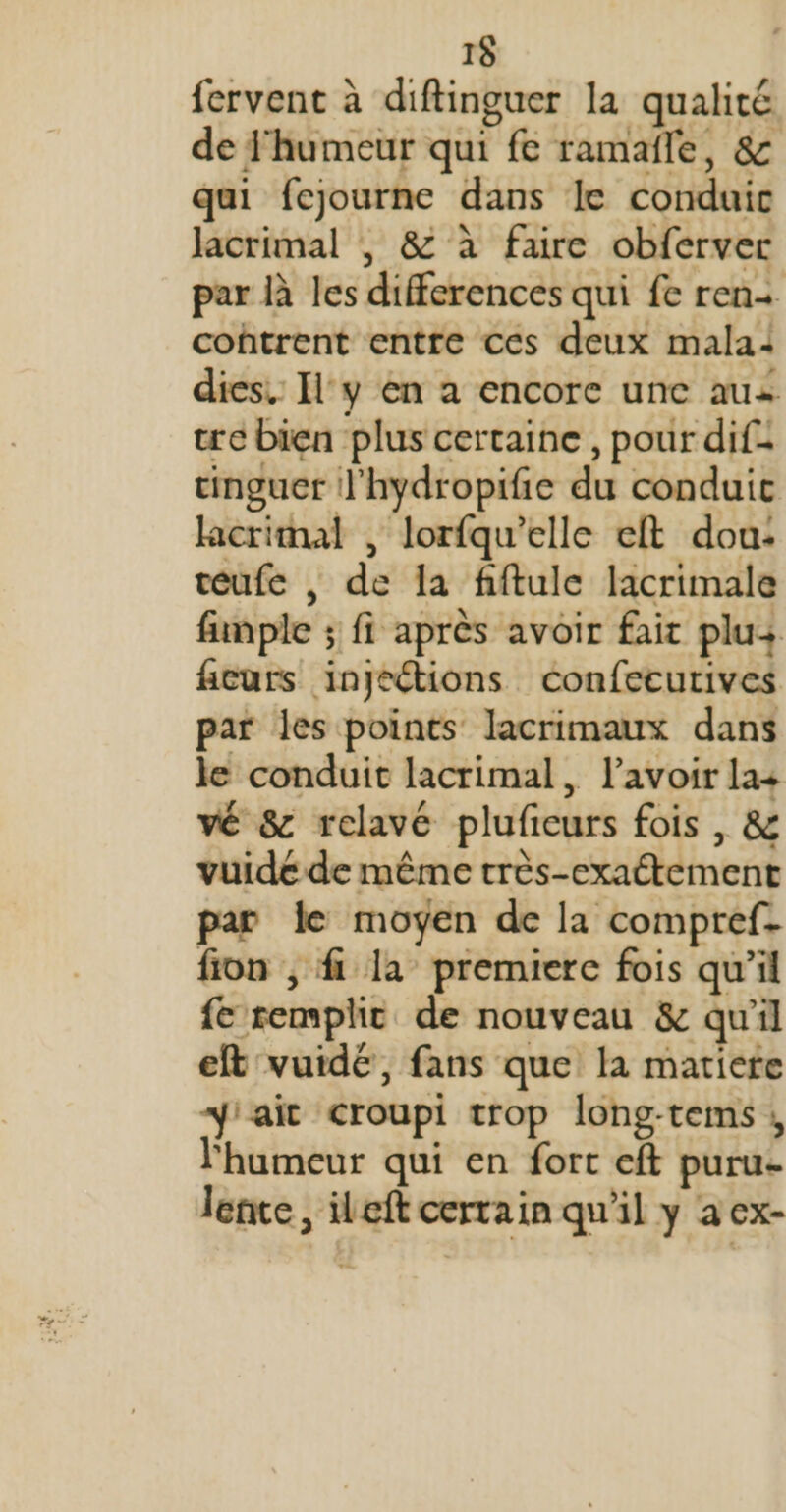 15 fervent à diftinguer la qualité de 'humeur qui fe ramañle, &amp; qui fejourne dans le conduic Jacrimal , &amp; à faire obferver par là les differences qui fe ren+ cohtrent entre ces deux mala: dies.: [l'y en a encore une aus tre bien plus certaine , pour dif= cinguer l'hydropifie du conduic lacrimal , lorfqu’elle elt dou: teufe , de Îa fiftule lacrimale fumple ; fi après avoir fait plu+ ficurs injeétions confecurives par les points lacrimaux dans le conduit lacrimal, lavoir la+ vé 8 relavé pluficeurs fois , &amp; vuide de même très-exaétement par le moyen de la compref- fon , f la premiere fois qu’il {e remplit de nouveau &amp; qu'il eft vuidé, fans que la matiere 4iait croupi trop long-tems ; l'humeur qui en fort eft puru- lence, ileft certain qu'il y a ex-