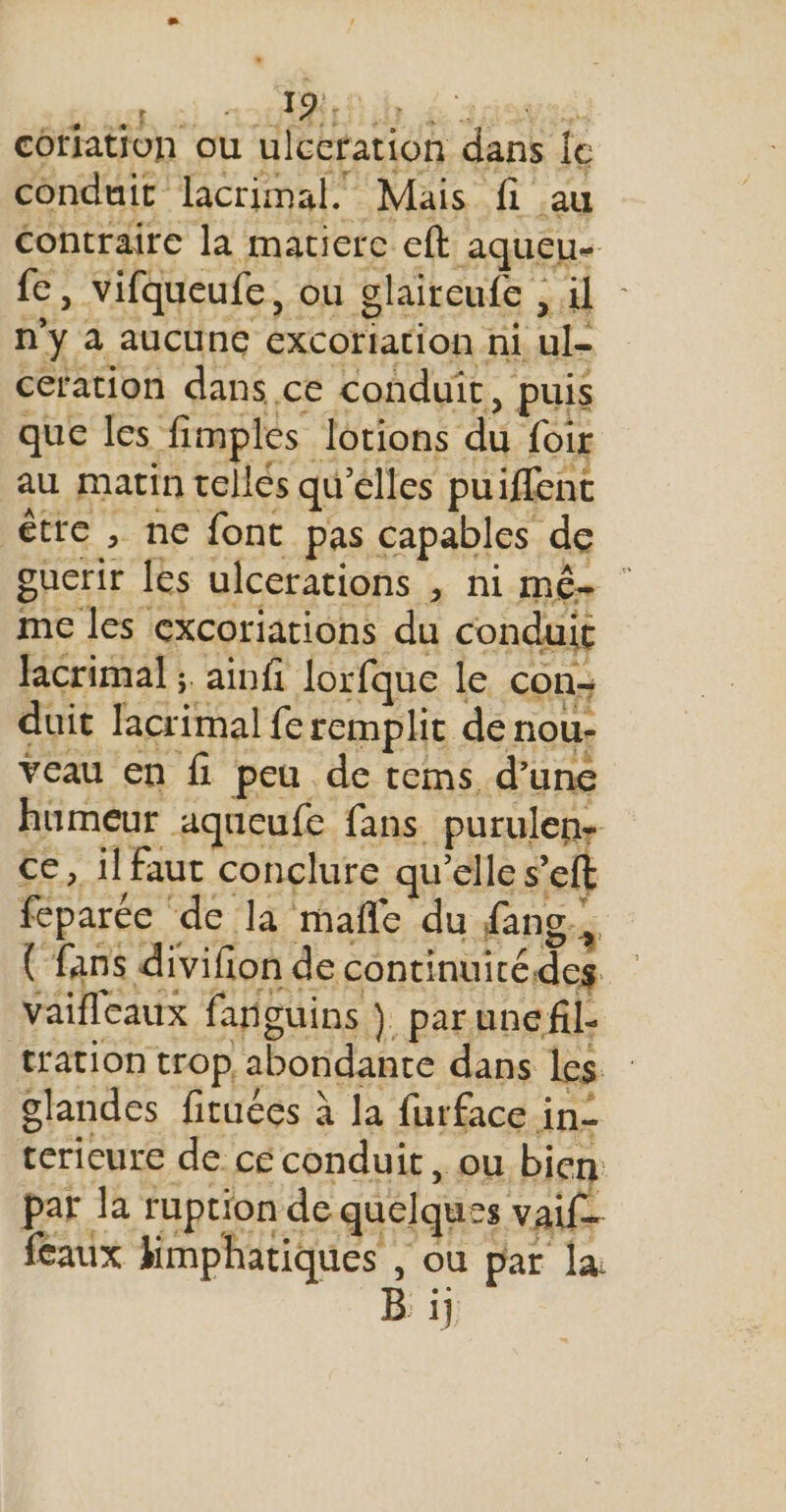 corlation ou ulccration dans {e conduit lacrimal. Mais fi au contraire la matiere eft aqueu- fe, vifqueufe, ou glaireufe , il - n'y à aucune excoriation ni ul- cefation dans ce conduit, puis que les fimples lotions du foir au matin telles qu’elles puiflenc être , ne font pas capables de gucrir les ulcerations , ni Mé= me les excoriations du conduit ficrimal ;. ainfi lorfque le con- duit lacrimal fe remplit de nou- veau en fi peu de tems d’une humeur aqueufe fans purulen- ce, il faut conclure qu’elle s’eft feparée de la mañle du fang., (fans divifion de continuitédeg vaifleaux fañguins ). parune fil- tation trop abondante dans les glandes firuécs à la furface in- tericure de cé conduit, ou Pis - # par. la rprion de quelques vail feaux Himphatiques , où par la Éi