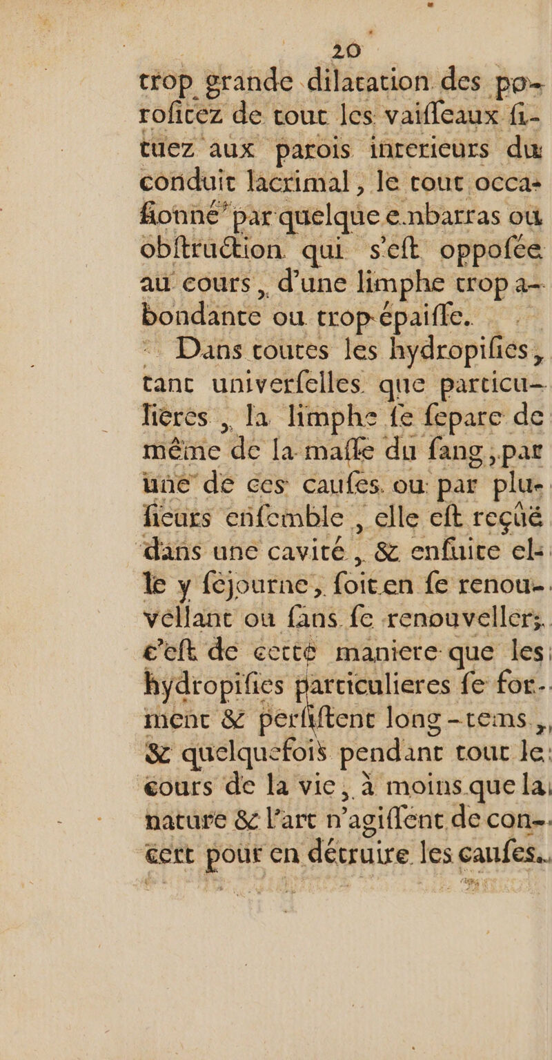 trop grande dilatation des po- roficez de. tout les: vaifleaux {1- tuez aux parois intericurs du conduit lacrimal , le cout occa: fionné’par quelque enbarras où obftruétion qui s'eft oppofce au cours, d'une limphe trop a— bondanre ou trop-épaifle. Dans routes les hydropifies, tanc univerfelles que particu— lières ,, la limphe fe fepare de même ‘de la mafle du fang ,par une de ces caufes où par plu fieuts cifemble ,clle eft reçué ‘dans une cavité, &amp; enfuite el: le y féjourne, Gien fe renou. vellant où fans fe renouvellers. c’eft de cetté maniere que les: hydropifies | articulieres fe for. menc &amp; perfytent long -reims, &amp; quelquefois pendant tout Je: éours de la vie, à moins que la nature &amp; l’art n agiffent de con cert A en dévruire les canfes.. (8 es €