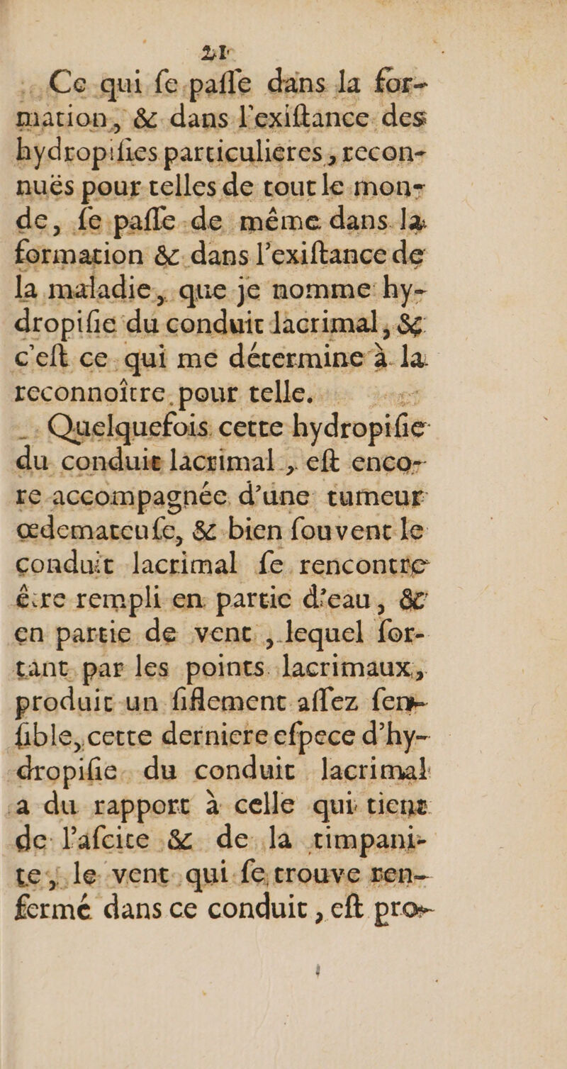 21° : . Ce qui fepafle dans la for- mation, &amp; dans l'exiftance. des hydropifies particuliéres, recon- nués pour telles de tout le mon- de, fe pañle. -de même dans là formarion &amp;dans l’exiftance de la maladie. ; que je nomme hy- dropifie: du conduit Jacrimal, &amp; cefh ce: qui mé dérermine à la reconnoître.pout telle. Quelquefois cette hydropéés du conduie lacrimal , _eft enco- re accompagnée d’une tumeur œdemarenfe, &amp;-bien fouvent le conduit lacrimal fe. rencontre écre rempli en. partie d'eau, &amp; en partie de vent ,. lequel Dé. tant par les points Jacrimaux, produit un fiAement aflez {er fible, cette derniere efpece d’hy- “dropife. du conduit lacrima! a du rapport à celle qui ticne de l'afcice &amp; de la rimpani- tele vent qui.fe trouve ren- fermé dans ce conduit , eft pros