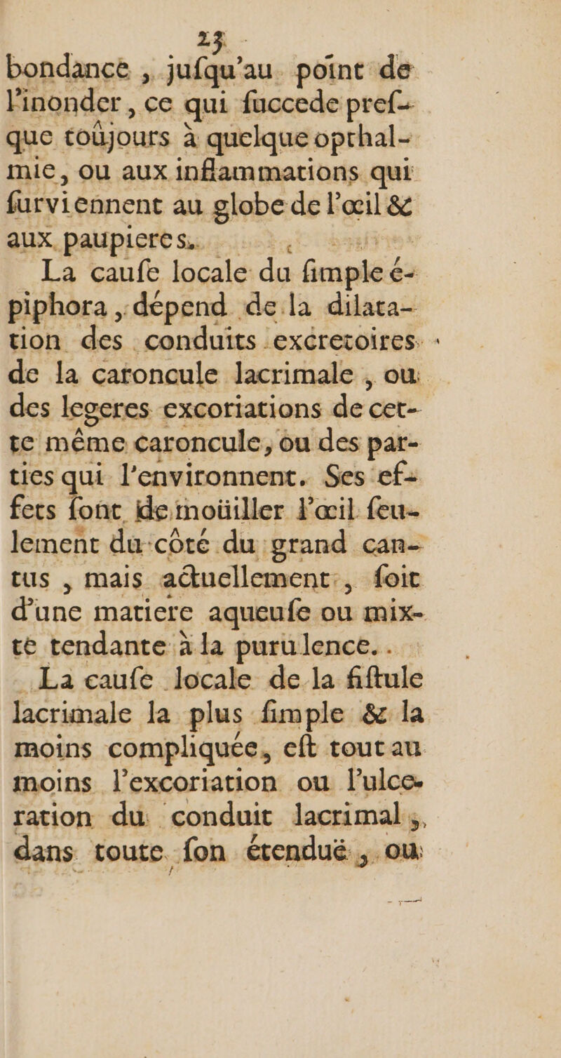 bondance , ji: au. point de Finonder, ce qui fuccede pref- que toûjours à quelque oprhal- mie, OU aux inflammations qui farvi ennent au globe de l'œil &amp; aux paupieres. La caufe locale du Genpdéiés € piphora , dépend dela dilara- des legeres excoriations dé cet te même caroncule, ou des par- ties qui l’environnent. Ses ef: fers font. de moüiller l'œil feu- tus , mais atucllement:, foic d'une matiere aqueufe ou mix- te tendante à la purulence. . La caufe locale de la fiftule moins compliquée, cft toutau moins l’excoriation ou l’ulce- ration du conduit lacrimal dans toute. fon étendué , où | &gt;=