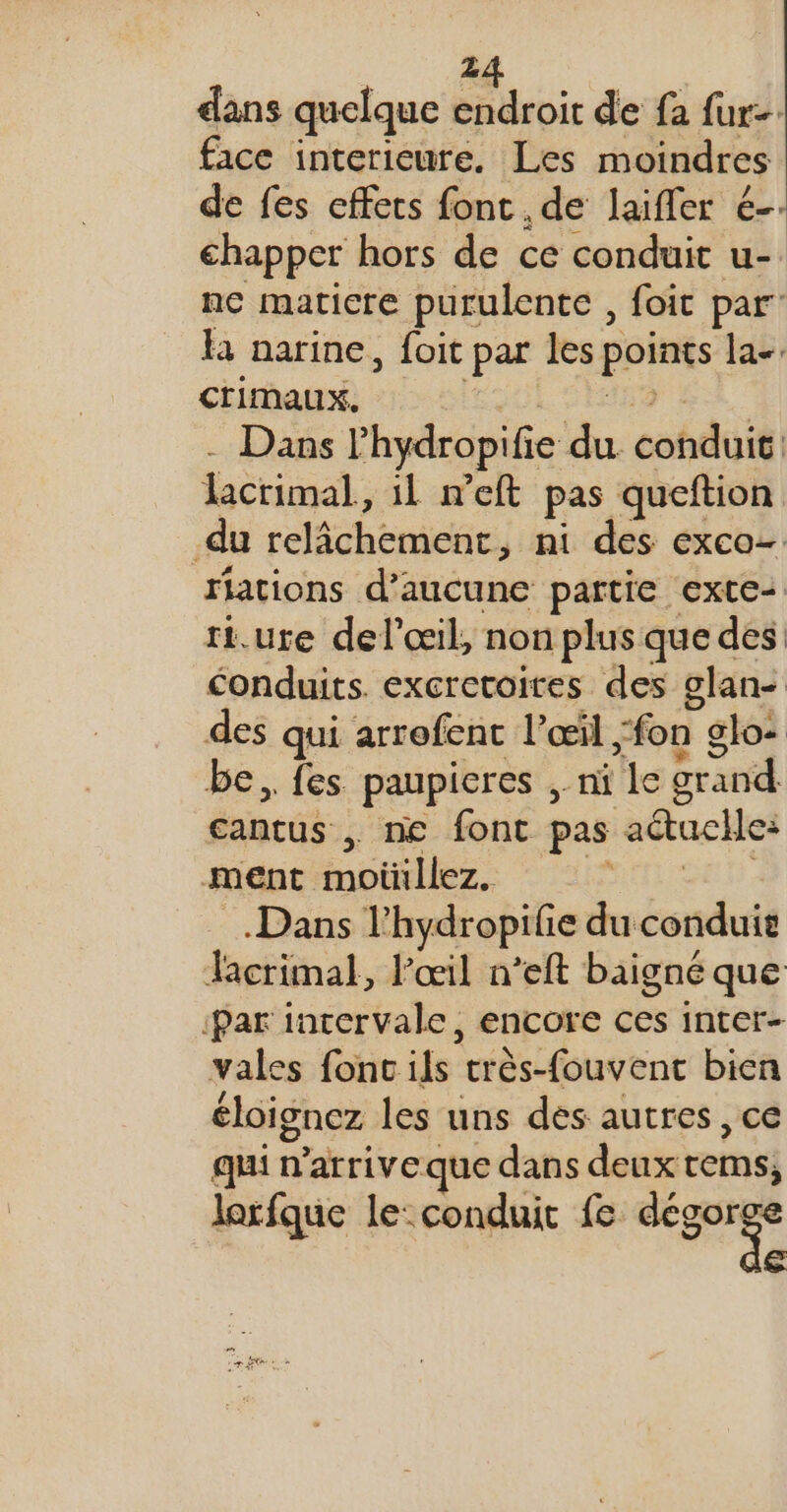 dans quelque endroit de fa fur: face interieure. Les moindres de fes effets font. de laifler é-- chapper hors de ce conduit u-. nc maticre purulente , foit par là narine, foit par les points la-. crimaux. PRANRESS - Dans lhydropifie du conduit: lacrimal, il n’eft pas queftion du relâchement, ni des exco- riations d'aucune partie exte- rt. ure del'œil, non plus que des conduits. excretoires des glan- des qui arrofent l’œil fon glo- be, fes paupieres , ni le grand cantus . ne font pas actuclle: dE ADEz. HU CET. Dans l’hydropifie du conduie Jacrimal, l'œil n’eft baigné que ‘Par intervale, encore ces inter- vales fonc ils très-fouvent bien éloignez les uns dés autres , ce qui n’arriveque dans deux tems, lorfque le: conduit fe dégorge ” de