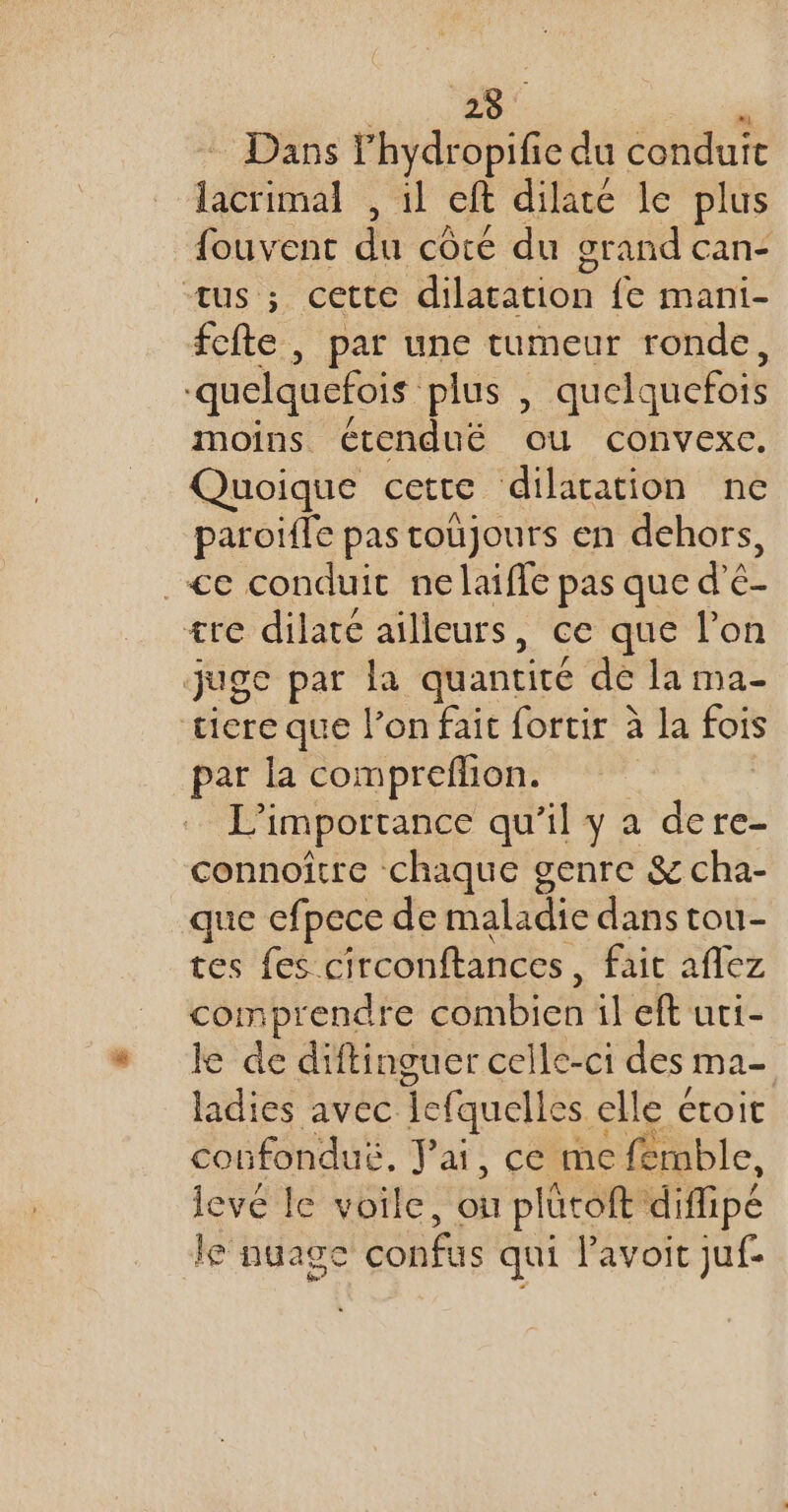 Dans Yhydropific du conduit lacrimal , il cit dilate le plus fouvent da côté du grand Cane us ; cette dilatation fe mani- fefte , par une tumeur ronde, quelquefois plus , quelquefois moins étendué ou convexe. Quoique cetre dilatation ne paroiïfle pas toujours en dehors, .&lt;e conduit nelaiffe pas que d’é- ære dilaté ailleurs , ce que l'on juge par la quantité dé la ma- tiere que l’on fait fortir à la fois par la compreflion. L'importance qu’il y a de re- connoître chaque genre &amp; cha- que efpece de maladie dans tou- tes fes. circonftances , fait affez comprendre GARD CN il eft uci- le de diftinguer celle-ci des Ma- ladies avec Tefquelles elle étoit coufonduë, Pai, ce me femble, levé le voile, ce plücoft diffipé le nuage confus qui lavoit juf-