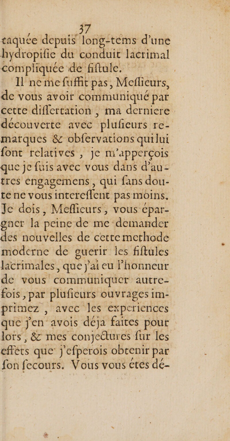 taquée depuis ont d’une hydropific du LOUE lacrimal compliquée de fiftule. Il nee fuit pas, Mcflicurs, de vous avoir communiqué par cette differcation , ma derniere découverte avec ‘pluñieurs re- marques &amp; obfervations quilui font relatives , je m’apperçois que je fuis avec vous dans d’au- tres engagemens , qui fans dou- te ne vous interefleue pas moins. Je dois, Meflicurs, VOUS Cpar- gnct la peine de me demander des nouvelles de cette methode moderne de guerir les fiftules lacrimales, que j'ai eu Phonneur de vous communiquer autre- fois » par plufieurs ouvrages im- primez , avec les ex ‘periences que jen avois déja faites pour lots, &amp;: mes conjectures fur les effèts que: j'efperois obtenir par fon fecours. Vous vous etes de-