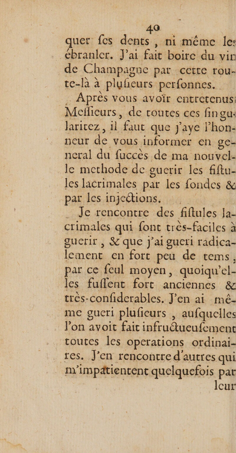 49 quet fes dents, ni même le: _ ébranler. J'ai fait boire du vir de Champagne par cette rou- te-là à pluhcurs perfonnes. Après vous avoir Cntretenus. | Meflieurs , de routes ces fingur Jaricez, il “faut que Jj'aye Phon- neur de vous informer en gce- neral du fuccès de ma ic le methode de oucrir les fftu- les lacrimales par les fondes &amp; par les injeétions. … Je rencontre des fiftules Ja- crimales qui font très-faciles à gucrir , &amp; que J'ai gucti râdica- lement en fort peu de tems, par ce feul moyen, quoiqu el- les fuflent fort anciennes &amp; très-confiderables. J'en ai mé- me gucri plufieurs | aufquelles l’on avoit fait infrutueufement toutes Îles operations ordinai- _res. J’en rencontre d'autres qui m'impdtientent quelquefois par Icur