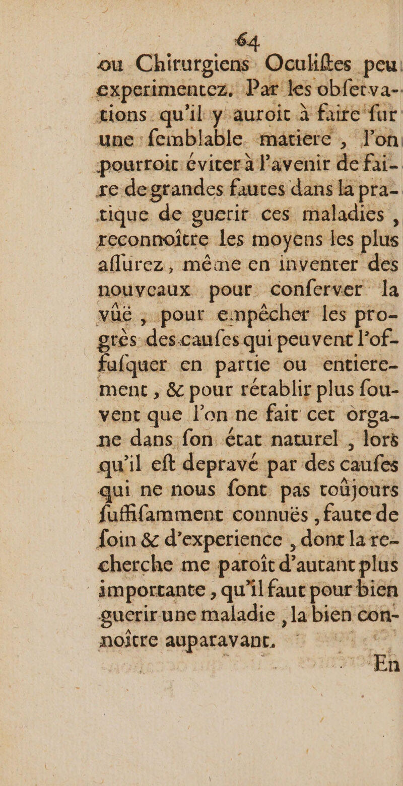 ou Chirurgiens Oculiftes peu: experimentez. Par les obfetva- tions qu'il y auroit à faire fur une: fembl lable matiere , lon -pourroic cvicer à l'avenir de fai- re degrandes fautes dans la pra- tique de guerir ces maladies, reconnoitre les moyens les plus aflurez, mêine en inventer des nouveaux pour conferver la vüé , pour empêcher les pro- grès. “des caufes qui peuvent lof- fafquer cn partie ou enticre- ment, &amp; pour rétablir plus fou- vent que l’on ne fair cet orga- ne dans fon état naturel , ; lors qu'il eft depravé par des caufes qui ne nous font pas toüjours fuffifamment connuës , faute de foin &amp; d’experience , dont la re- cherche me paroit d’ autant plus importante , qu'il faut pour bien gucrirune maladie , la bien con- noître auparavant, Eh