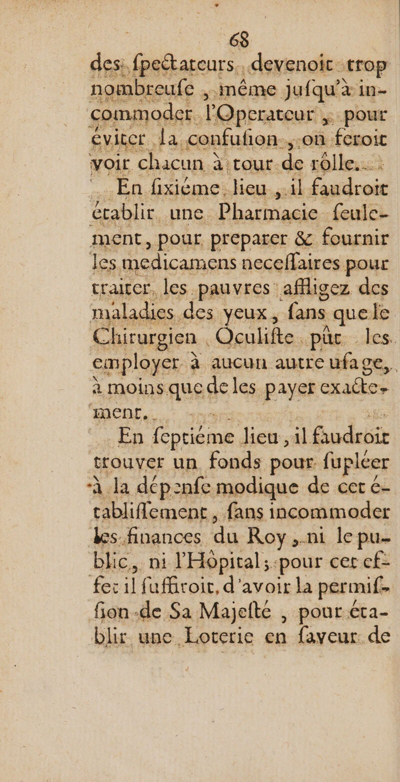 des:. fpeétateurs. devenoic trop nombreufe , même Jufqu’à in- commoder. l'Operateur $ pour Éviccr la confufon.,.on fcroit voir chacun à à :cour-de rolle.… : En fixiéme. lieu , il faudroit établir une DhaeDagie feule- ment, pour preparer &amp; fournir les medicamens neceflaires pour craitcr, les pauvres affligez des maladies. des YEUX , fans quele Chirurgien | Oculifte. pue les. employer à à aucun autrcufage,. à Moins que de les payer es men, … En pren, lieu, il Fudrèir trouver un fonds pour. fupléer À la dép:nfe modique de cer 6 tabliflement, fans incommoder &amp;s. finances du Roy ..ni le pu- blic, ni l'Hôpital; pour cer cf- fer il fuffiroir, d'avoir la permif. fion-de Sa Majefté | pour éta- blir une Loterie en faveur de