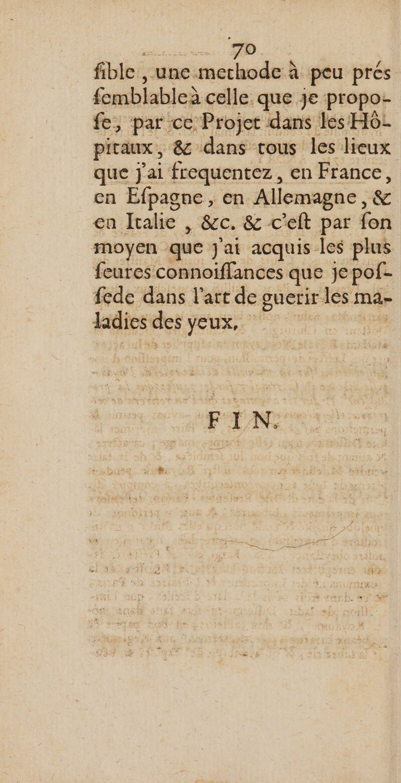 AT ON AE fible , une mechode à peu prés femblableà celle que je propo- fe, par ce Projet dans les H6L piraux , 8 dans tous les lieux que j'ai frequentez, en France, en Efpagne, en Allemagne, &amp; ca Italie , &amp;c. &amp; c’eft par fon moyen que j'ai acquis les plus feures connoiffances que je pof- fede dans l’art de guerir les ma- ladies es Jeux,