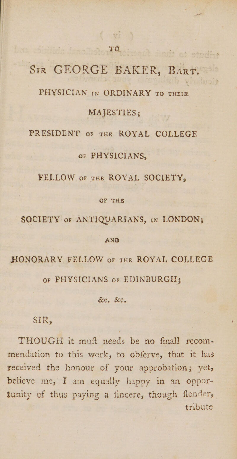 TO. | Str GEORGE BAKER, Bart. PHYSICIAN in ORDINARY ro ee MAJESTIES; PRESIDENT or tHe ROYAL COLLEGE or PHYSICIANS, FELLOW or THE ROYAL SOCIETY, OF THE SOCIETY or ANTIQUARIANS, in LONDON; AND HONORARY FELLOW or tue ROYAL COLLEGE or PHYSICIANS or EDINBURGH; &amp;c. &amp;ec. SIR, THOUGH it muft needs be no fmall recom- mendation to this work, to obferve, that it has received the honour of your approbation; yet, believe me, I am equally happy in an oppor- tunity of thus paying a fincere, though flender, tribute