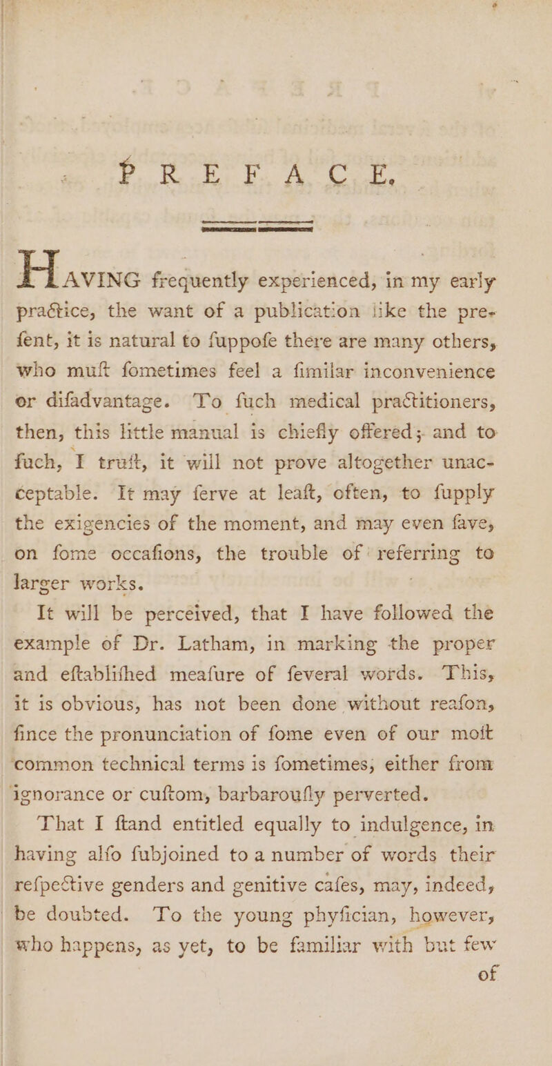 1 PO HE Sone te hag G82 ee ee SRE SSCS Have frequently experienced, in my early practice, the want of a publication iike the pre- fent, it is natural to fuppofe there are many others, who muf fometimes feel a fimilar inconvenience or difadvantage. To fuch medical practitioners, then, this little manual is chiefly offered; and to fach, T truit, it will not prove altogether unac- ceptable. It may ferve at leaft, often, to fupply the exigencies of the moment, and may even fave, on fome occafions, the trouble of’ referring to larger works. It will be perceived, that I have followed the example of Dr. Latham, in marking the proper and eftablithed meafure of feveral words. This, it is obvious, has not been done without reafon, fince the pronunciation of fome even of our moit ‘common technical terms is fometimes; either from ignorance or cuftom, barbaroufly perverted. That I ftand entitled equally to indulgence, in having alfo fubjoined toa number of words their re{pective genders and genitive cafes, may, indeed, be doubted. To the young phyfician, however, who happens, as yet, to be familiar with but few of