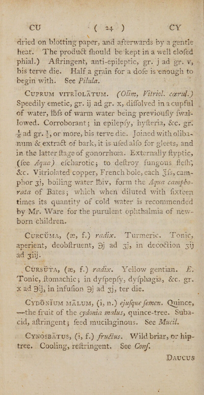 cU Oe Ca ee CY. heat. The produét fhould be kept in a well clofed bis terve die. Half.a grain for a dofe is eters to begin with. See Pilula. CUPRUM VITRIOLATUM. (Olim, Vitriol. ara Speedily emetic, gr. ij ad gr. x,.diflolved inacupful of water, ibfs of warm water being previoufly fwal- lowed. Corroborant; in epilepfy, hyfteria, &amp;c. gr. gad gr.1,or more, bis terve dic. Joined with oliba~ num &amp; extract of bark, it is ied alfo for gleets, and in the latter ftaze of gonorrhoea. Externally ftyptic, (fee Aqua) eicharotic; to deftroy fungous fleth; &amp;c. Vitriolated copper, French bole, each 3{, cam- phor 3}, boiling water Ibiv, form the Aqua campho- vata of Bates; which when diluted with fixteen times its quantity of cold water is recommended by Mr. Ware for the purulent. ophthalmia of new- born children. CurcUMA, (2, £) radix. Lurmeéric. i onits aperient, deobftruent, 5j ad 3j, mn decoction 3y ad 3ilj. - av sCursera, (x, f.) radx. Yellow gentian. £, ‘Tonic, ftomachic; in dyfpepfy, dyfphagia, &amp;c. gr. x ad 91j, in infufion 5j ad 3}, ter die. Cypo nium MALUM, (i, n.) ejufque femen. Quince, -—the fruit of the cydonia malus, quince-tree. Suba- cid, aftringent; feed ee See Mucil. Cynospitus, (1, £.) fru&amp;us. Wild briar, or hip- tree. Cooling, weltlaipents See Conf. Daucus