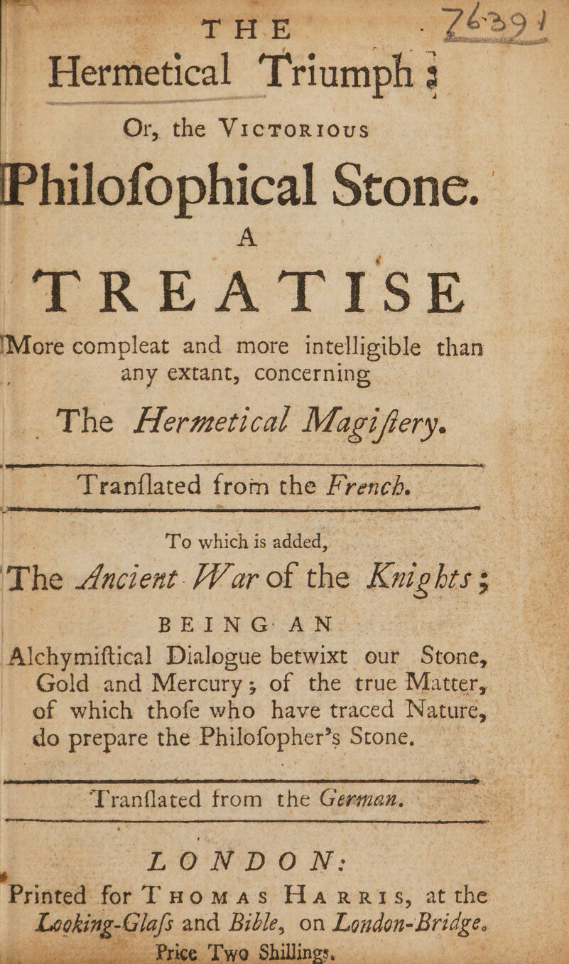 hy sig ee Poe Pre nea a Hermetical Peinaont 4 Or, the VICTORIOUS Philofophica Stone. ‘TRE A TISE (More compleat and more intelligible than | any extant, concerning The Hermetical Magiftery. Tranflated from the French. | To which is added, The Ancient. War of the Knigl bess BEING AN Alchymiftical Dialogue betwixt our Stone, Gold and Mercury; of the true Matter, of which thofe who have traced Nature, _do prepare the Philofopher’s Stone, “Tranflated from the German. LONDON: Printed: for THomas Harris, at the