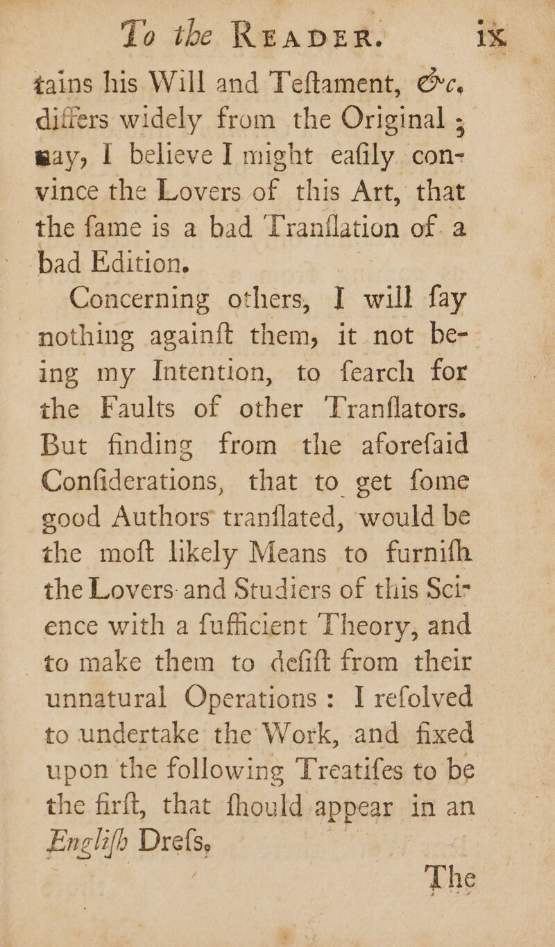 tains his Will and Teftament, cc, differs widely from the Original ; way, I believe J might eafily con- vince the Lovers of this Art, that the fame is a bad T ranilation of. 2 bad Edition. Concerning others, I will fay ing my Intention, to fearch for the Faults of other Tranflators. But finding from the aforefaid Confiderations, that to get fome good Authors tranflated, would be the moft likely Means to furnifh the Lovers: and Studiers of this Sci ence with a fufficient Theory, and to make them to defift from their to undertake the Work, and fixed upon the following Treatifes to be the firft, that fhould appear in an Englifh Drels The