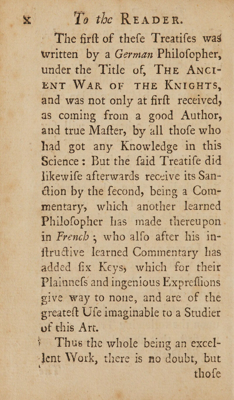 The firft of thefe Treatifes was written by a German Philofopher, under the Title of, THe ANCI- ENT WAR OF THE KNIGHTS, and was not only at firft received, as coming from a good Author, and true Mafter, by all thofe who had got any Knowledge in this Science: But the faid Treatife did likewife afterwards receive its San- ction by the fecond, being a Com- mentary, which another learned Philofopher has made thereupon. in French ; who alfo after his in- ftructive learned Commentary has added fix Keys, which for their Plainnefs and ingenious Exxpreflions give way to none, and are of the greateft Ufe imaginable to a Studier | of chis Art. Jent Work, there is no doubt, but : thofe