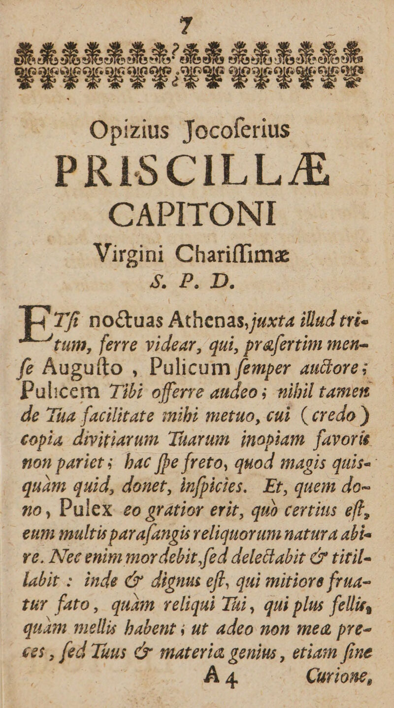 ERiRRRGERRRIEREIS TIPICITRTTITUTU Opizius Jocoferius — d PRISCILL/E CAPITONI Virgini Chariffimz: &amp;, P1. Tfi no&amp;uas Athenas juxta illud tri- tum, ferre videar, qui, pra[ertim men- — fe Auguíto , Pulicum femper auctore ; Pulicem 735i offerre audeo ; tibil tamem de Tüa facilitate mibi metuo, cui. (credo ) copia divitiarum. Tüarum. inopiam. favoris non pariet s bac [pe freto, quod magis quis: quam quid, donet, infpicies. Et, quem do- no , Pulex eo gratior erit, quo certius eff, J eum multis para[angis veliquorum natura abi« ve. IFec enim mor debit. fed delectabit c titil- labit : inde cr dignus eft, qui mitiore frua- tur fato, quàm reliqui Tái , qui plus fellis, quam mellis babent ; ut adeo non mea pre- ees , fed Tuus &amp; materia genius , etiam fine | 4. Curione,