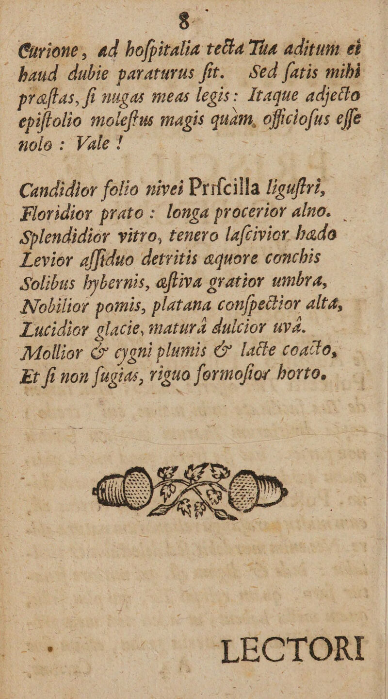 Curione, ad bofpitalia teta Tia aditum ed baud dubie pavaturus fitt. — Sed fatis mibi praflas, fi nugas meas legis: Itaque adjetto epijlolio moleftus magis quam, officiofus effe uolo : Vale ! : ! Candidlor folio nivei Prifcilla Higuffri, . Floridier prato : longa procerior alno..— Splendidior vitro, tenero lafcivior bado Levier affiduo detritis aquove conchis Solibus bybernis, aftiva gratior umbra, INolilior pomis, platana con[pectior alta, Lucidior elacie, matura dulcior uva. Mollior &amp; cygni plumis € latte coacto, Et fi uon fugias, viguo formoftor horto, pe cis un ME