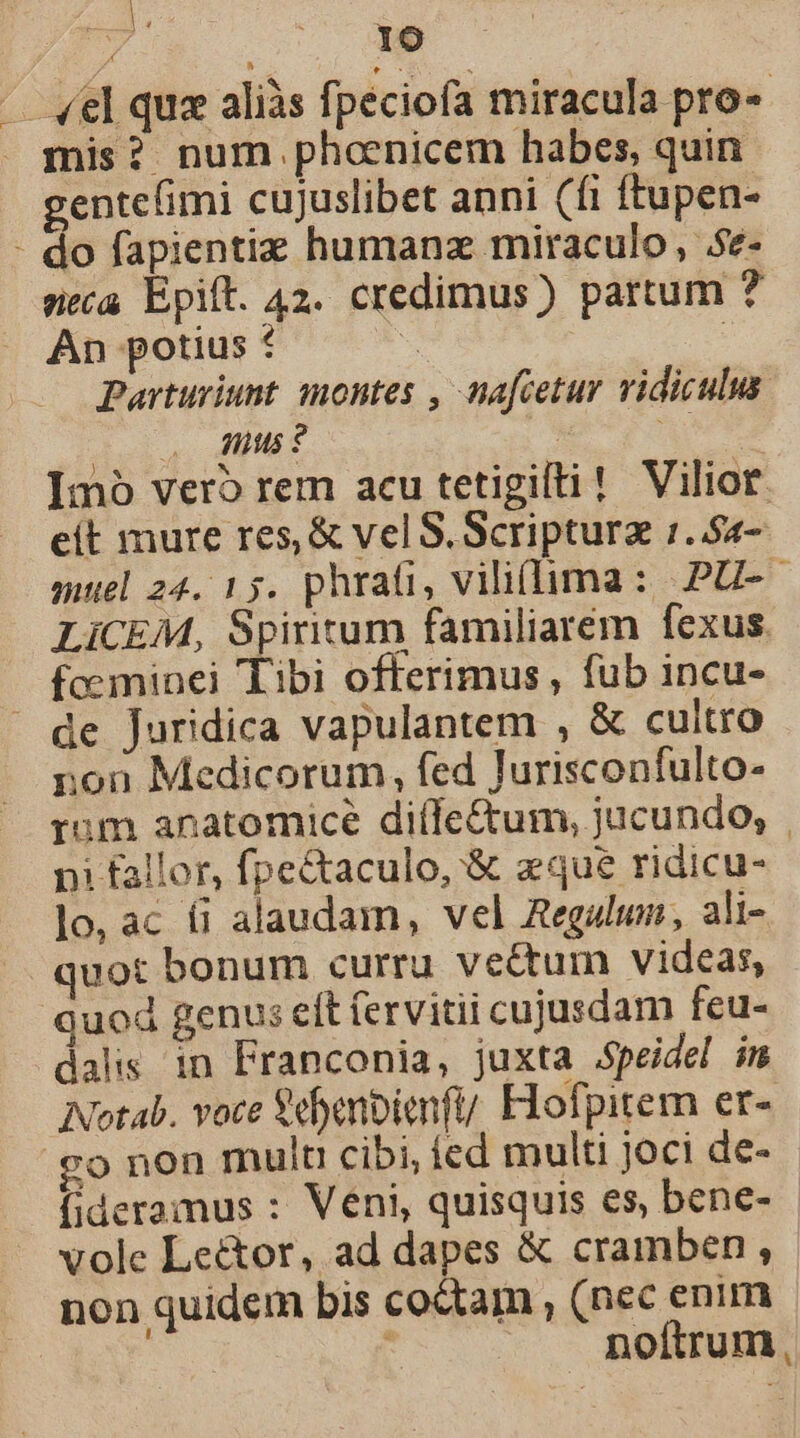 id ^ IO — «el quz aliàs fpeciofa miracula pro-« mis? num phoenicem habes, quin gentefimi cujuslibet anni (fi ftupen- - do fapientiz humanz miraculo, .5e- neca Epit. 42. credimus) partum ? An potius * E | Parturiunt montes , nafcetur vidiculus. 0, dus? | e Imó vero rem acu tetigifti! Vilior. eit mure res, &amp; vel S. Scriptura :..54- muel 24. 15. phrati, viliflima: PU-- LiCEM, Spiritum familiarém fexus. fceminei Tibi offerimus , fub incu- de Juridica vapulantem , &amp; cultro non Medicorum, fed Jurisconfulto- tum anatomice diífe&amp;um, jucundo; | ni fallor, fpectaculo, &amp; aque ridicu- lo, ac fi alaudam, vel Regulum, ali- quot bonum curru veétum videas, quod genus eft ervitii cujusdam fcu- dalis in Franconia, juxta Speidel im Notab. voce Sdbenbienfi/ Elofpitern er- .go non mult cibi, íed multi joci de- fideramus : Veni, quisquis es, bene- vole Le&amp;or, ad dapes € cramben , non quidem bis coctam , (nec enim . noftrum,