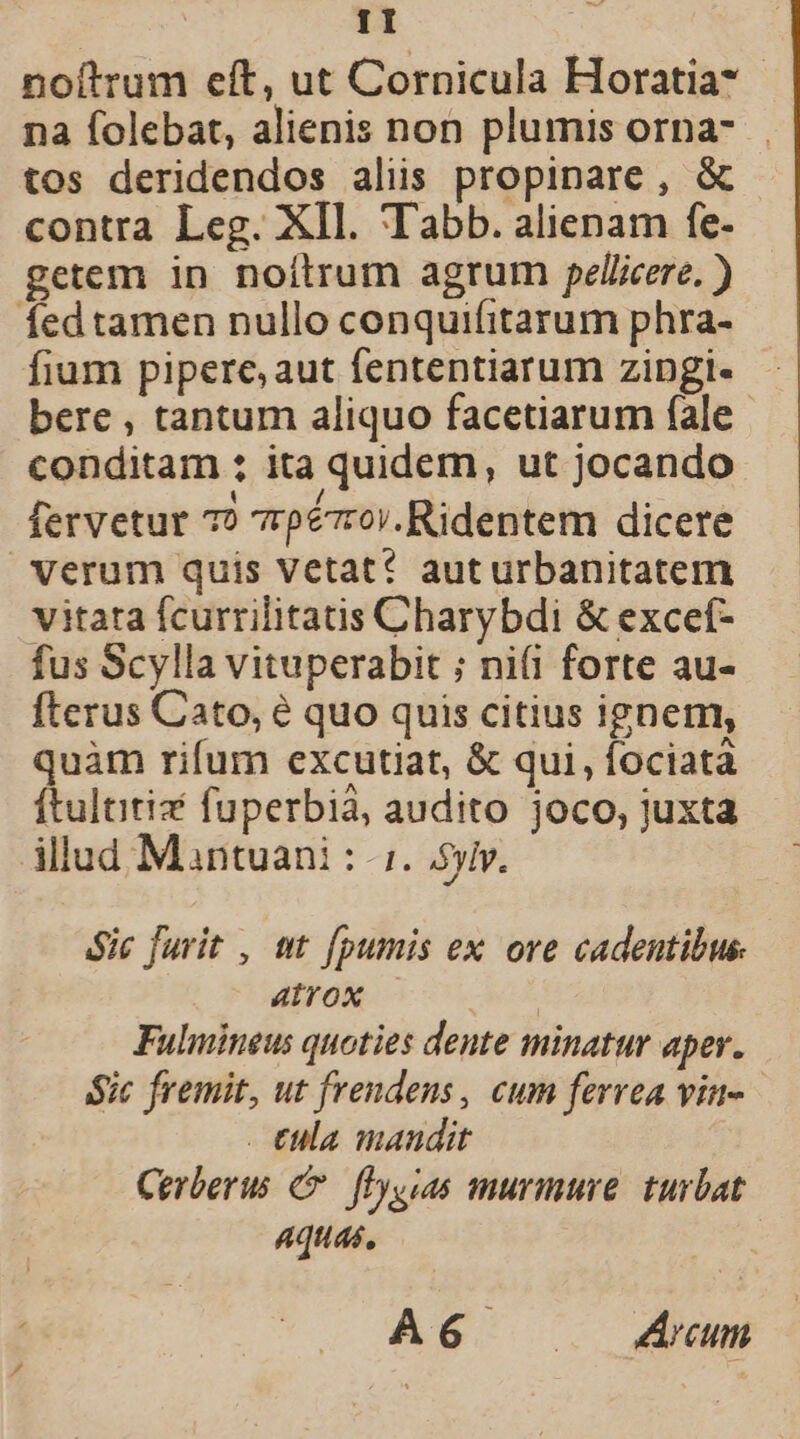 TI noítrum eft, ut Cornicula Horatia* na folebat, alienis non plumis orna-.. tos deridendos aliis propinare , &amp; contra Leg. XIl. Tabb. alienam fe- getem in noítrum agrum pelliere. ) fedtamen nullo conquifitarum phra- fium pipere, aut fententiarum zingi«- bere , tantum aliquo facetiarum fale | conditam ; ita quidem, ut jocando fervetur 7? 7rpézrov.Ridentem dicere Verum quis vetat? auturbanitatem vitata fcurrilitatis Charybdi &amp; exceí- fus Scylla vituperabit ; ni(i forte au- fterus Cato, é quo quis citius ignem, quàm rifum excutiat, &amp; qui, fociatà ftultitiz fuperbià, audito joco, juxta illud Mantuani : i. Sylv. $ic furit , ut fpumis ex ore cadentibus atrox | Fulmineus quoties dente minatur aper. Sic fremit, ut frendens , cum ferrea vite . €ula mandit Cerberus C fDyyias murmure. turbat Aquas, A6 .Zrum