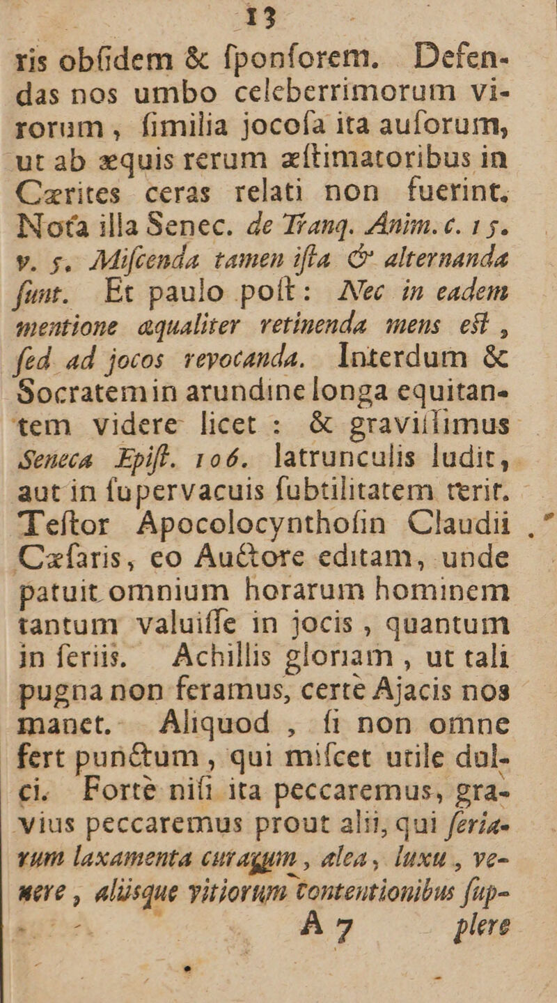 ris ob&amp;dem &amp; fponforem. | Defen- das nos umbo celeberrimorum vi- rorum, fimilia jocofa ita auforum, ut ab zquis rerum zítimatoribus in Cerites ceras relati non fuerint, Nota illa Senec. de T/anq. ZAnim. c. 15. v. s, Mifcenda tamen ifla &amp; alternanda fant. Et paulo poít: Nec in eadem mentione aqualiter. vetinenda. mens e$t , fed. ad jocos revocanda. Interdum &amp; Socratemin arundine longa equitan- tem videre licet : &amp; graviilimus. Seneca Epift. 106. latrunculis ludit,. aut in fupervacuis fubtilitatem terit. Teítor Apocolocynthofin Claudii Czfíaris, eo Au&amp;ore editam, unde patuit omnium horarum hominem tantum valuiffe in jocis , quantum in feriis. ^ Achillis gloriam , ut tali pugna non feramus, certe Ajacis nos manet.. Aliquod , íi non omne fert punctum, qui miícet utile dul. £i Forte nifi ita peccaremus, gra- vius peccaremus prout alii, qui fera- vum laxamenta CUT Ag , &amp;lea, luxu, ve- «ere , alüsque vitiorum tonteutionibus fup- TE S A7 plere .