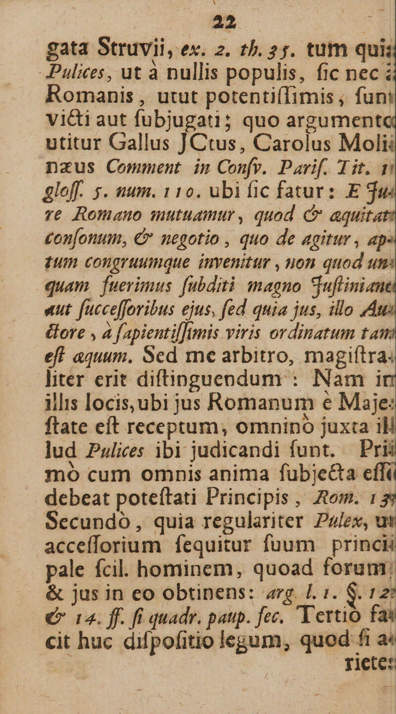 gata Struvii, ex. 2. t5. 25. tum qui; Pulices, ut à nullis populis, fic nec Romanis , utut potentiffimis , fun vi&amp;i aut fubjugati; quo argument utitur Gallus JCtus, Carolus Moli nzus Comment in Confr. Parif. Tit. 1 gloff. s. uum. 110. ubific fatur: E ja. re Romano mutuamur, quod C aquita con[onum, €» negotio , quo de agitur , ap tum congruumque invenitur , uon quod um: quam fuerimus fubdit magno Suflinian uut fuccefforibus ejus, fed quia jus, illo Am: élore , à [apienti[]tmis viris ordinatum tam eff aquum, Sed me arbitro, magiítra; liter erit diftinguendum : Nam in illis locis, ubi jus Romanum e Maje: ftate eft receptum, omnino juxta iH lud Pzlices ibi judicandi funt. — Pri mo cum omnis anima fubjecta effi debeat poteítati Principis , om. : Secundo, quia regulariter Palex, u accefforium fequitur fuum princii pale fcil. hominem, quoad forum; &amp; jus in eo obtinens: arg. L1. S. 127 € 12. ff. fi quadr. pap. fec. Yertió fas cit huc difpofitio legum, quod fi a« riete: