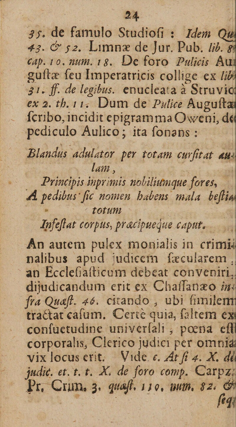 | 24. s 35. de famulo Studiofi : Idem Qu 42. &amp; 52. Limnz de Jur. Pub. 5. Cap. t0. nut. 18. De foro. Pulicis Au guftz feu Imperatricis collige ex Iib $1. ff. de legibus. enucleata à Struvic ex 2. tb. 11, Dum de Putice Augufta - dcribo, incidit epigramma Oweni, dt ^ pediculo Aulico; ita fonans : | Blandus adulator. per totam eur, 77 7 4n: lan , zii Principis inprimis nolilitnque fores, | A pedibus: fic nomen. babens. mala ia : - totum | Jpfeflat corpus, pracipuequa capt... An autem pulex monialis in. crimi nalibus apud judicem fxcularem , : an Ecclefiafticum debeat conveniri, dijudicandum erit ex Chaffanzo iu fra Quaft. 46. citando , ubi fimilenm tractat cafum. Certe quia, faltem d confuetudine univeríali ; poena efl corporalis, Clerico judici per omni vixlocuserit. Vide. c. Zt fi 2. X. dé judic. et. t. t. X. de foro comp. Carpz;