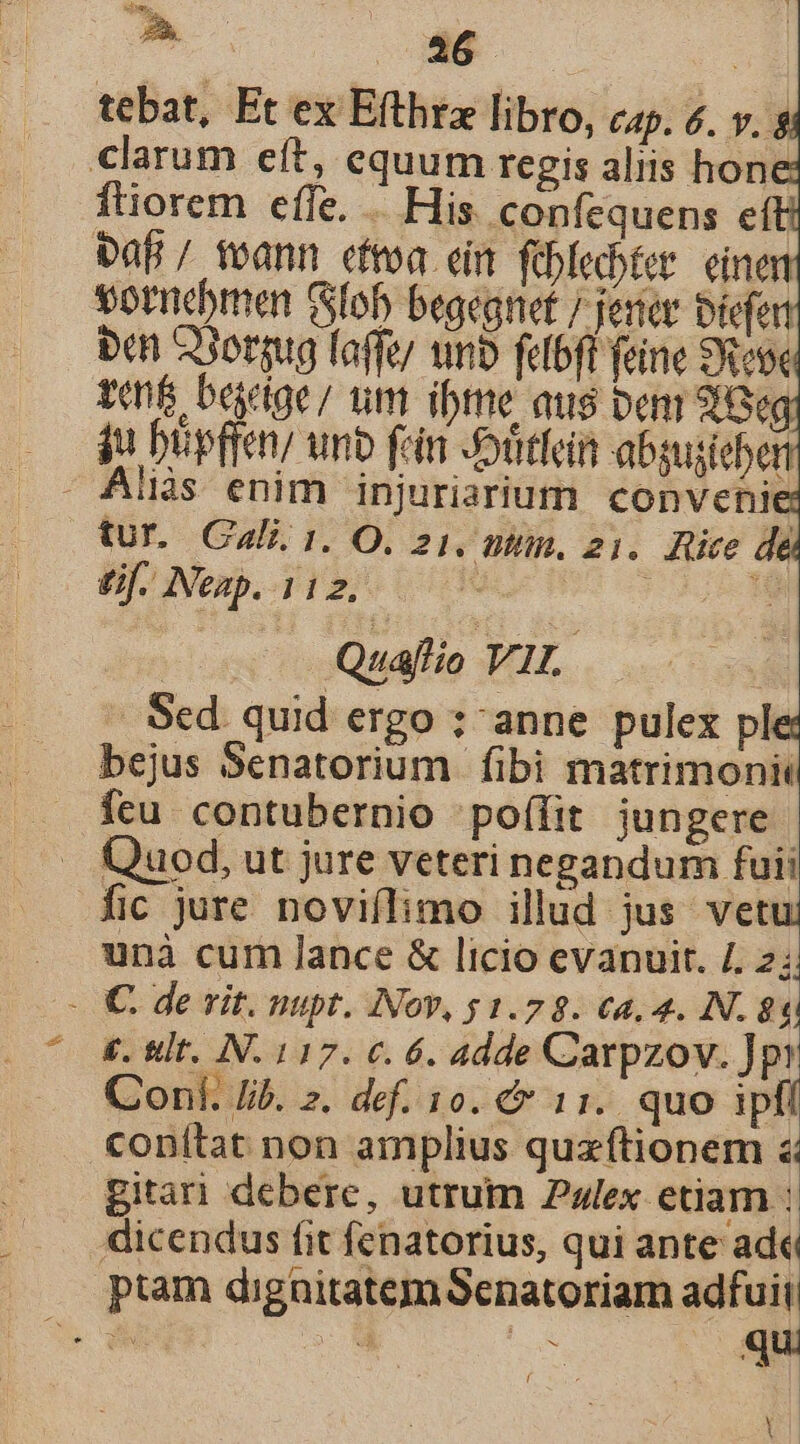 » Me | tebat, Et ex Efthtz libro, cap. &amp;. v. s clarum eft, equum regis aliis hone ftiorem effe. ... His. confequens eft baf / voann efroa cin foblebtet einen £f. Neap. 112, — Quaflio VIL. -. Sed. quid ergo : anne pulex ple: bejus Senatorium fibi matrimoni Íícu contubernio poífit jungere Quod, ut jure veteri negandum fuii fic jure noviflimo illud jus vetu unà cum lance &amp; licio evanuit. 4. $ - €. de vit. nupt. Nov, s 1.7 8. c4, 4. N. $83 £. &amp;lt. IN. 117. €. 6. adde Carpzov. ]pi Conf. Jib. z. def. 10. &amp; 11. quo ipfí conítat non amplius quzftionem &amp; gitari debere, utrum Pulex etiam : dicendus fit fenatorius, qui ante ade ptam dignitatemSenatoriam adfuit - qu Yl l