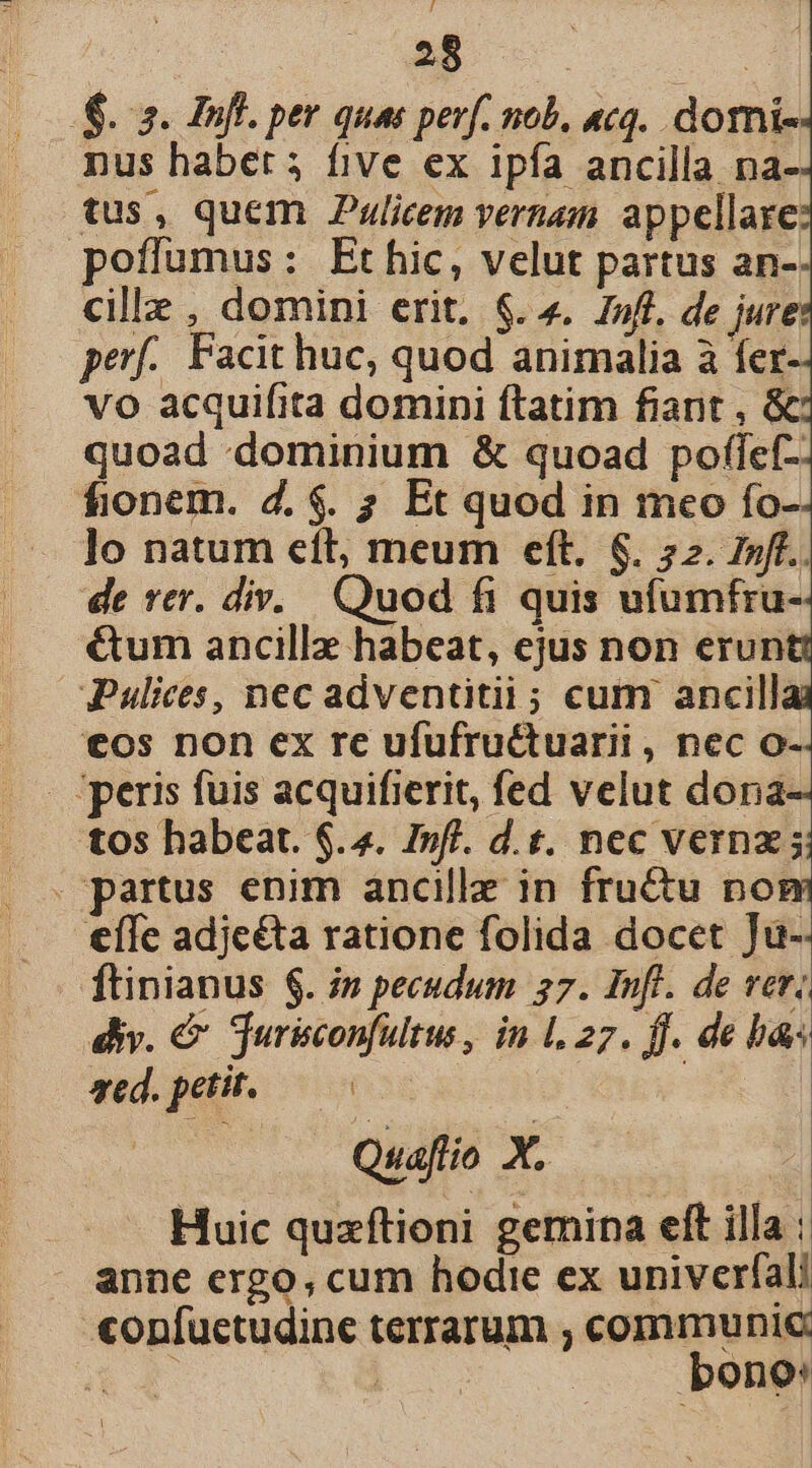 ER. | S. 2. Pufl. per quas perf. nob. «cq. domi- nus habet 5 five ex ipfa ancilla na- tus, quem Pulicem vernam appellare poffumus: Ethic, velut partus an- cille , domini erit. $. 4. Z»ff. de jure: perf. Facit huc, quod animalia à fer- vo acquifita domini ftatim fiant , &amp; quoad dominium &amp; quoad poflef-. fionem. d. $. ; Et quod in meo fo- lo natum eít, meum eft. $. 72. z»fe.. de rer. div. Quod fi quis ufumfru- €um ancillz habeat, ejus non erun JPulices, nec adventitii; cum ancillai €os non ex re ufufru&amp;tuarii , nec o-. - peris fuis acquifierit, fed velut dona- tos habeat. $.4. I»fl. d.t. nec verna; . partus enim ancille in fru&amp;u no €ífe adjeéta ratione folida docet Ju-- ftinianus $. i» pecudum 57. Inft. de ver. div. &amp; jurisconfultus, in l.27. ff. de ba aed. petit.— 0 Quaflio X. Huic quzftioni gemina elt illa : anne ergo, cum hodie ex univerfali «onfuctudine terrarum ; communic T s ges bono: