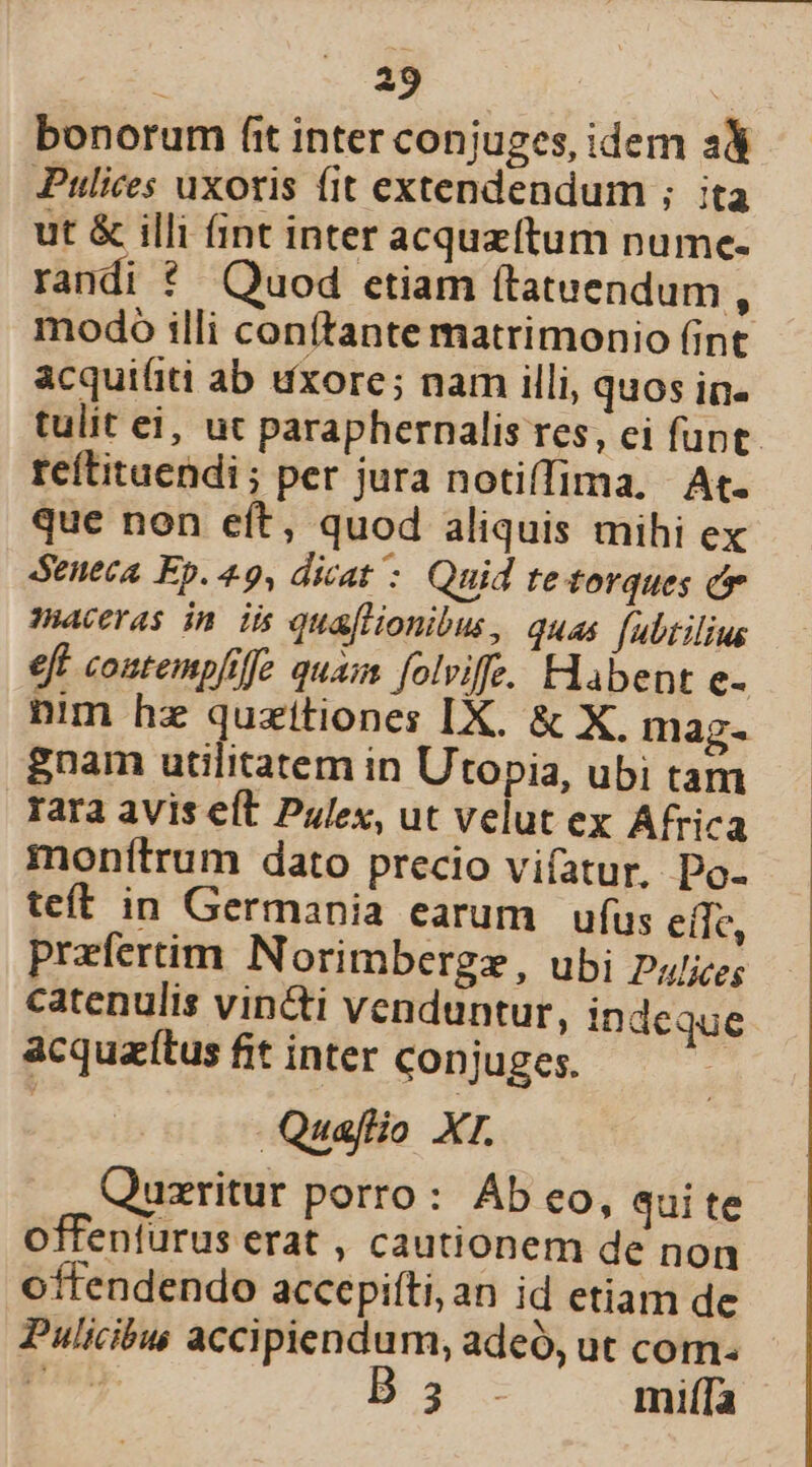 bonorum fit inter conjuges, idem a Pulices uxoris fit extendendum ; ita ut &amp; illi (int inter acquzítum numce- randi ?* Quod etiam ftatuendum , modo illi conftante matrimonio (int acquifiti ab uxore; nam illi, quos in. tulit ei, ut paraphernalis res, ei funt. reftituendi; per jura notiffima, At. que non eft, quod aliquis mihi ex deneca Ep. 49, dicat : Quid tetorques c ceras in iis quafHonibus, quas [ubtilius eft contempfilfe quai folviffe. Habent e- nim hz quzitiones IX. &amp; X. mag- gnam utilitatem in Utopia, ubi tam rara avis eft Pulex, ut velut ex Africa monfítrum dato precio vifatur. Do- teft in Germania earum ufus eile, prefertim Norimbergz, ubi Pa/jze; catenulis vincti venduntur, indeque acquaítus fit inter conjuges. | Quaflio XI. Quzritur porro: Ab eo, qui te offenfurus erat , cautionem de non offendendo accepifti, an id etiam de Pulicibus accipiendum, adeo, ut com. dad Bs. miíTa