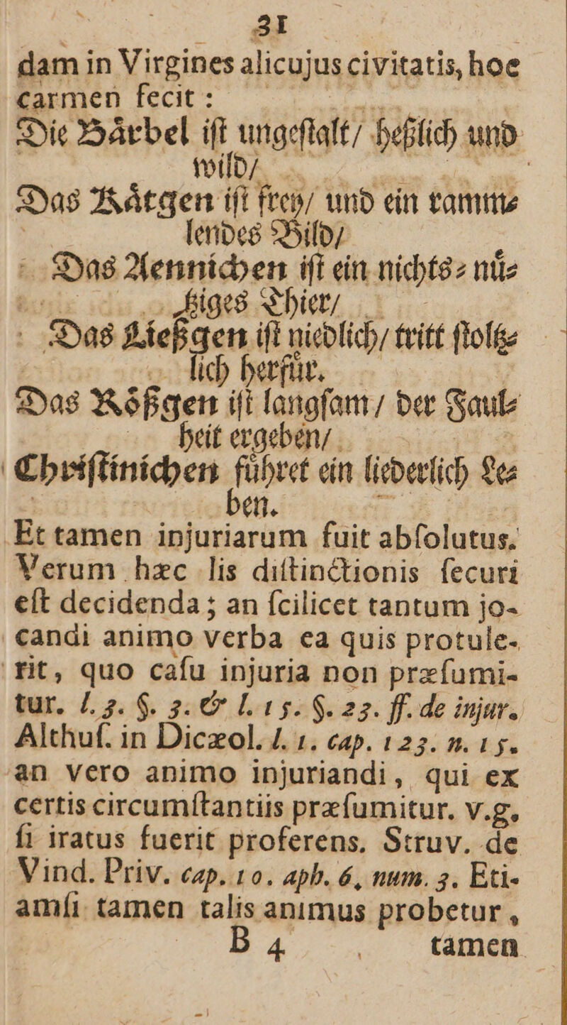 dam in Virgines alicujus civitatis, hoe Carmen fecit: t aM «Dic Sárbel ifi inae, beftid) unb. toi P Sya$ 2&amp;átgen ift frep/ unb ein tamti | erioeg *5ifoy : - Sya8 2Ztennícben ift ein nicbt$z ntc hou idu ouBlgti S Dia tue . S528 pur cp uieolicb/ tritt folie — 3Das CAéfgett ifi langfant/ ber aute dtergebény..— €brii(tinicdben nu ein liebetlic ea ! i rms Et tamen injuriarum fuit abfolutus; Verum hzc lis diftinctionis fecuri eft decidenda ; an ícilicet tantum jo- candi animo verba ca quis protule- . fit, quo cafu injuria non przfumi- tur. £23. 6. 3. € Lt s. $. 22. ff. de injur. Althuf. in Diczol. 4. 1. cap. 125. 2. 15. an vero animo injuriandi, qui ex certis circumítantiis prefumitur. v.g, fi iratus fuerit proferens, Struv. de Vind. Priv. cap. 10. apb. &amp;, num. 3. Eti- amíi tamen talis animus probetur , B4... tamen