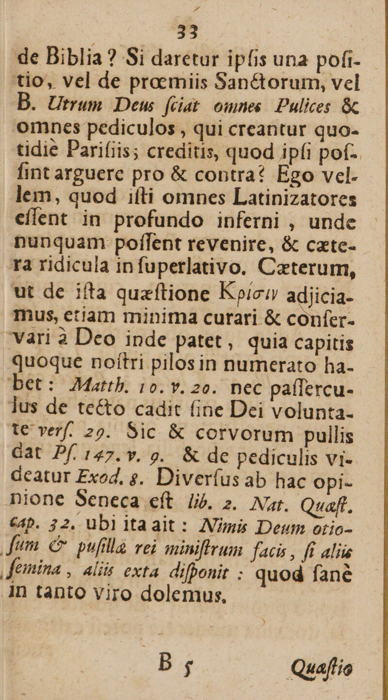 d 33 de Biblia ? Si daretur ipfis una pofi- tio, vel de proemiis Sanctorum, vel B. Utrum Deus feiat omnes Pulices &amp; omnes pediculos , qui creantur quo- tidie Parifiis; creditis, quod ipfi pof- fint arguere pro &amp; contra? Ego vel. lem, quod iíti omnes Latinizatores eflent in profundo inferni , unde nunquam poflent revenire, &amp; cate- ra ridicula in fuperlativo. Caterum, ut de ifta quzftione Kc adjicia- mus, etiam minima curari &amp; confer- vari à Deo inde patet, quia capitis quoque noítri pilos in numerato ha- bet: Mattb. 10. v. 2o. nec paffercu- lus de te&amp;o cadit fine Dei volunta- t€ verf. 29. Sic &amp; corvorum pullis Gat Pf. 147. v, v. &amp; de pediculis vi- deatur Exod. $. Diveríus ab hac opi- nione Seneca eft lij. 2. Nar. Quaff. &amp;4p. 32. ubiitaait: Amis Deum otio- dum c pufilla vei minfirum facis, fi aliu femina , alis exta difponit quod fane in tanto viro dolemus, B $ Quafi