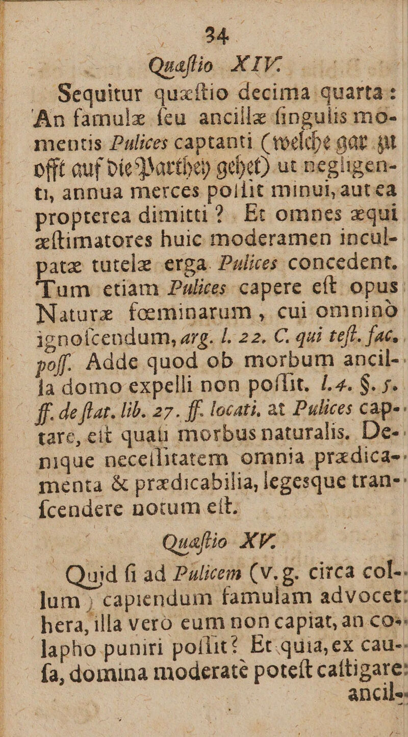 —. Quaflio. XIV. ET Sequitur quzxítio decima quarta : An famulz feu ancillz fingulis mo- mentis Pulices captanti (voelcbe gat gt offt auf Die) Yartben gebe) ut negügen- ti, annua merces pollit minui, autea propterea dimitti ? . Ec omnes zqui xítimatores huic moderamen incul- pate tutelz. erga. P4/ires concedent. 'Tum etiam Palices capere eft opus. Nature foeminarum , cui omnino ignoícendum, arg. /. 22. C. qui teft. fac. la domo expelli non poflit. 4. $. 5. ff. de flat. lib. 27. ff. locati, at Pulices caps tare, eit quaii morbus naturalis. De-. nique neceilitatem omnia pradica-: menta &amp; przdicabilia, legesque tran-: ' Quaflio XV. — Quid fi ad Palicem (v.g. circa col. jum ; capiendum famulam advocet: lapho puniri poflit? Et. quia; ex cau-: fa, domina moderate poteít catti pum | ES anclie DM