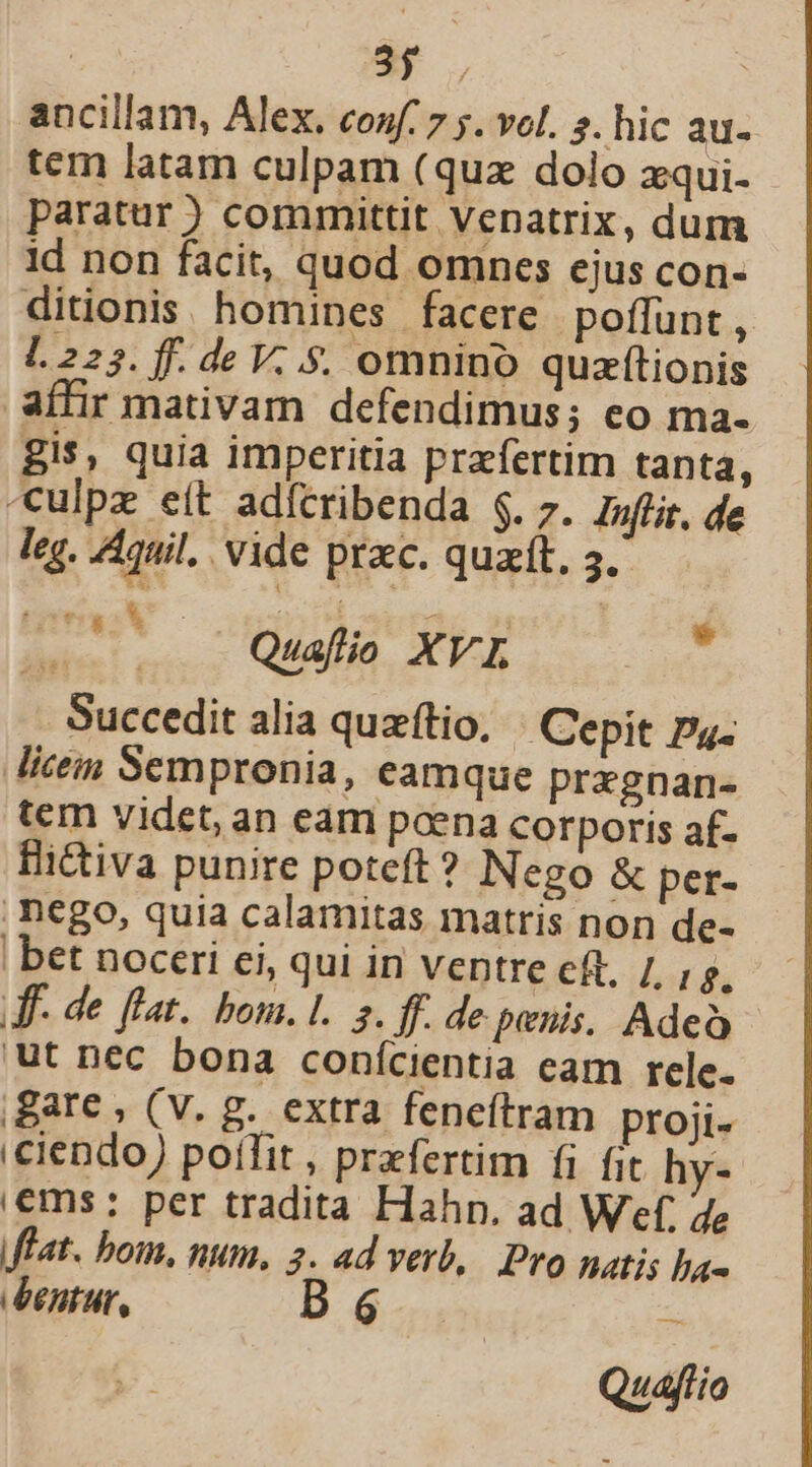 | HN ! ancillam, Alex. conf: 7 ;. vel. s. hic au- tem latam culpam (quz dolo zqui- paratur ) committit Vepatrix, dum id non facit, quod omnes ejus con- ditionis homines facere poffunt, l.225. ff. de V. .$. omnino quzítionis affir mativam defendimus; eo ma- gis, quia imperitia praefertim tanta, -ulpz eít adícribenda $. 7. Iuflit, de leq. Aquil.. vide prac. quat, 5. ^ Quafio XVI T Succedit alia quzítio, | Cepit pu. Mice Sempronia, eamque pregnan- tem videt, an eam poena corporis af- Hictiva punire poteft? Nego & per- . nego, quia calamitas matris non de- | bet noceri ei, qui in ventre cft, /, Kd df- de flat. bom. L.. s. ff. de penis, Adeo ut nec bona conícientia cam rele. Bare , (V. g. extra feneftram proji- iciendo) poíTit, praefertim fi fit hv- |€ms:; per tradita Hahn. ad Wef, de flat. bom, num. 2. ad verb, Pro natis ba- dentur, B6 Quafio