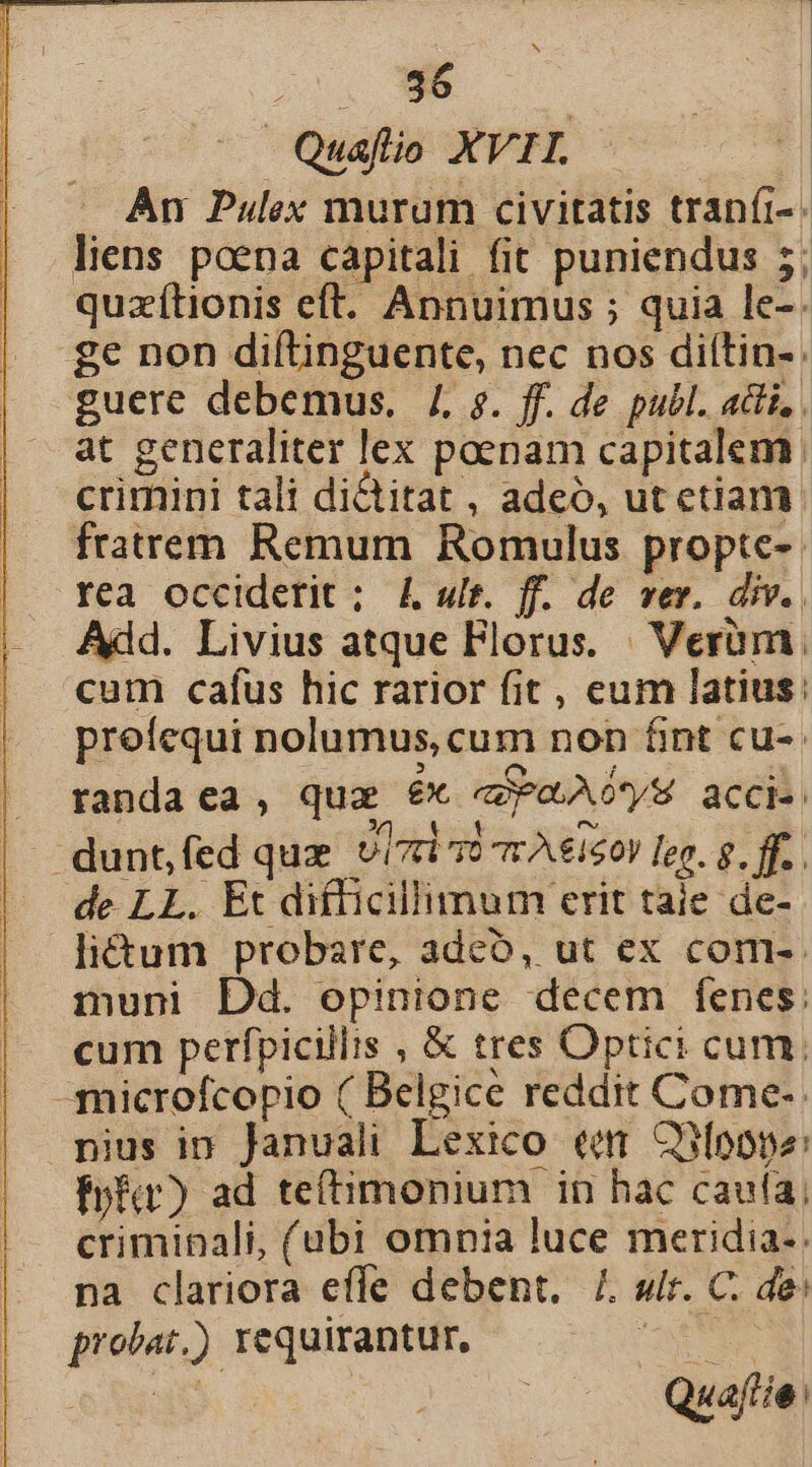 N . 9$ | Quaflio XVII. El An Pulex murum civitatis tranít-. liens poena capitali fit puniendus 5; quzítionis eft. Annuimus ; quia le-. ge non difílinguente, nec nos diítin-. guere debemus. 4. s. ff. de publ. adii, . at generaliter lex poenam capitalem crimini tali di&amp;titat , adeó, ut etiam. fratrem Remum Romulus propte-. rea occiderit ; 4 ult. ff. de ver. div. Add. Livius atque Florus. Verum cum cafus hic rarior fit , eum latius: proíequi nolumus, cum non fint cu-- randa ea , qua £x PLA OS acci: dunt,(ed quz UIT T0 Tr A€150V leo. g. ff. de LL. Et difficillimum erit taie de-. liétum probare, adco, ut ex com-- muni Dd. opinione decem fenes: cum perfpicillis , &amp; tres Optici cum. -microfcopio ( Belgice reddit Come-. nius in Januali Lexico eem CnÍoope: fpft) ad teí(timonium in hac caufa; criminali, (ubi omnia luce meridia-: na clariora effe debent. /. sir. C. de: probat.) requirantur, METER xdi | Quaflie