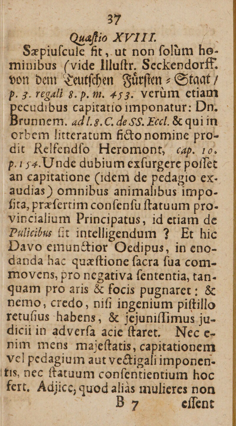 Quafio XVIII id 'Szpiufcule fit, ut non folüm he- minibus (vide llluftr. Seckendorff. $on ben V'eutfdben. Gürffa Ctaat p. 3. regali 8. p. m. 453. verum etiam ecudibus capitatio imponatur: Dn. - Buone ad L 8.C. de .$$. Eccl. &amp; quiim orbem litteratum ficto nomine pro- dit Relfendío Heromont, «ap. :0. p.154. Unde dubium exfurgere potet an capitatione (idem de pedagio ex- audias) omnibus animalibus impo- fita, prefertim confenfu ftatuum pro- vincialium Principatus, id etiam de Pulicibus Gt intelligendum ? Et hic Davo emun&amp;ior Oedipus, in eno- danda hac quzíftione facra fua com- movens, pro negativa fententia, tan- quam pro aris &amp; focis pugnaret: &amp; nemo, credo, nifi ingenium piftillo retufius habens, &amp; jejuni(fimus ju- dicii in adverfa acie ftaret.— Nec e- nim mens maiefítatis, capitationem Vcl pedagium aut vectigaliimponen- itis, nec ftatuum confentientium hoc fert, Adjicc; quod aliàs mulieres non  B 7 eflent