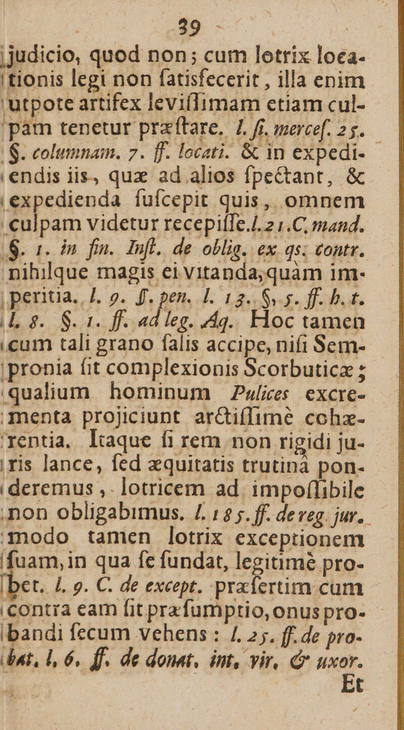 BÉ | ;judicio, quod non; cum letrix loea- 'tionis legi non fatisfecerit , illa enim 'utpote artifex levifIimam etiam cul- 'pam tenetur przftare, 4. fi. mercef. 25. | S. columnam. 7. ff. locati. &amp; in expedi- endis iis, quz ad. alios fpectant, &amp; ,expedienda fuícepit quis, omnem culpam videtur recepiíTe.4. 2 1.C, mand. S. 1. In fin. Infl. de oblig. ex qs: contr. nihilque magis ei vitanda;quàm im- | peritia. J. 9. ff, pen. J. 12.5.5. ff. D t. (Lg. $1. f. ad leg. 4g... Floc tamen cum tali grano falis accipe, nifi Sem- |pronia fit complexionis Scorbutica ; .qualium hominum Pslies excre- menta projiciunt ar&amp;iflimé cohz- rentia, lique fi rem non rigidi ju- ;ris lance, fed aquitatis trutina pon- | deremus ,. lotricem ad. impoflibile non obligabimus. /. 1$ 5. ff. de veg. jur. mmodo tamen lotrix exceptionem (fuam, in qua fe fundat, legitimé pro- iIbet. 4. ». C. de except. prafertim cum iContra eam [it prafumptio, onus pro- ibandi fecum vehens : 4. 2;. ff. de pro- ient, 1, 6. ff. de donat, imt, vir, c e t