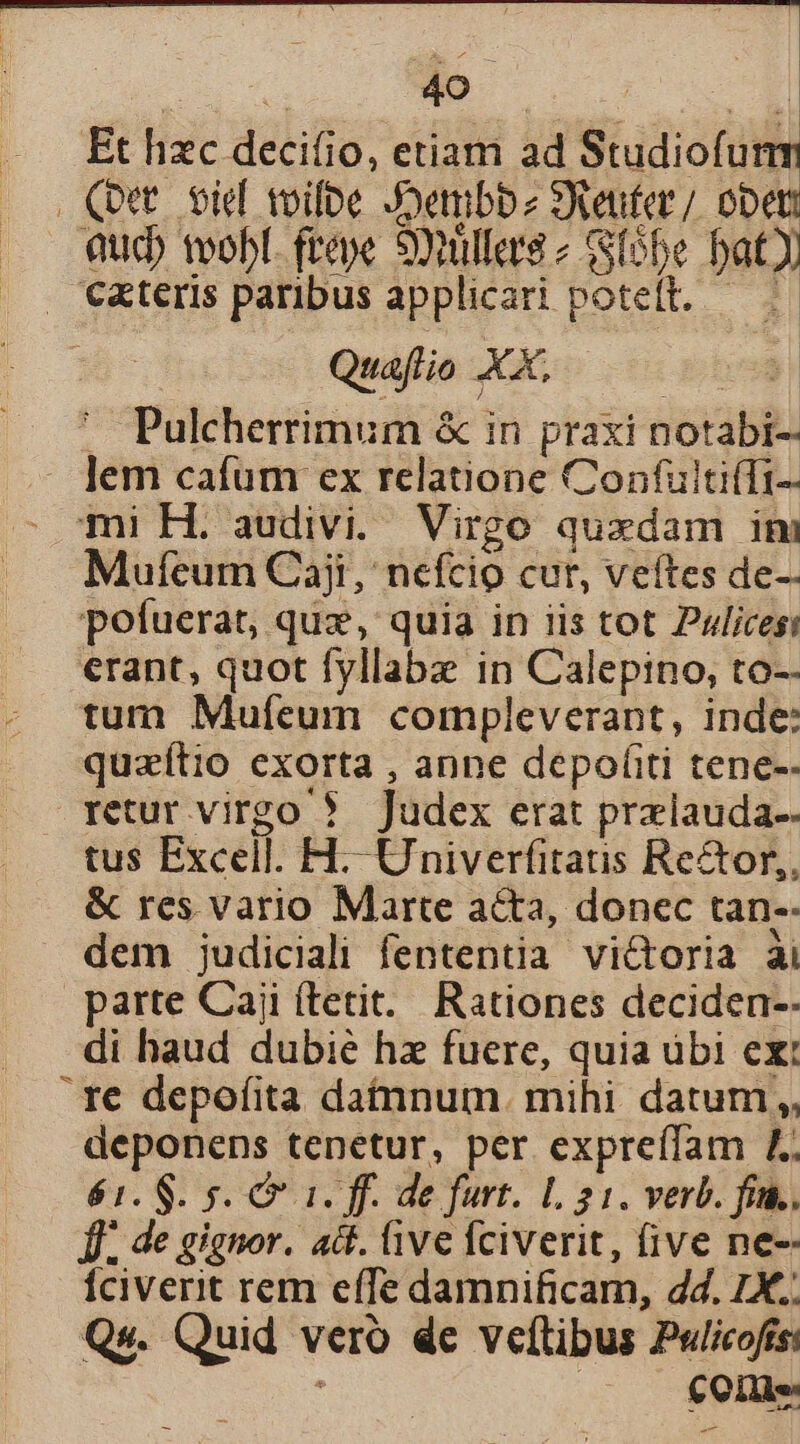 Et hzc decifio, etiam ad Studiofunm Qut. biel toile Joembbz SAeufer/ obti Qucb teobl. ftepe Sonüllers 2 (65e bat . €xteris paribus applicari potett.— — Quaflio XX, | Pulcherrimum &amp; in praxi notabi- lem cafum ex relatione Confulti(Ti- mi H. audivi. Virgo quxdam ini Mufeum Ciaji, nefcio cur, veftes de- pofuerat, quz, quia in iis tot Pulicesi erant, quot fyllabz in Calepino, to-- tum Mufcum compleverant, inde: quzítio exorta , anne depofiti tene-- retur virgo ? Judex erat przlauda-- tus Excell. H-- Univerfitatis Re&amp;or,, &amp; res vario Marte acta, donec tan-- dem judiciali fententia victoria ài parte Caji (terit. Rationes deciden-- di haud dubie hz fuere, quia ubi ex: 1e depofita datnnum. mihi datum, deponens tenetur, per expreífam £4. 61. $. s. C 1. ff. de furt. L 21. verb. fin. Jf. de gignor. att. ive fciverit, five ne-- Íciverit rem effe damnificam, 4d. £X. Qs. Quid vero de veftibus Pulicofís: : : C Qille