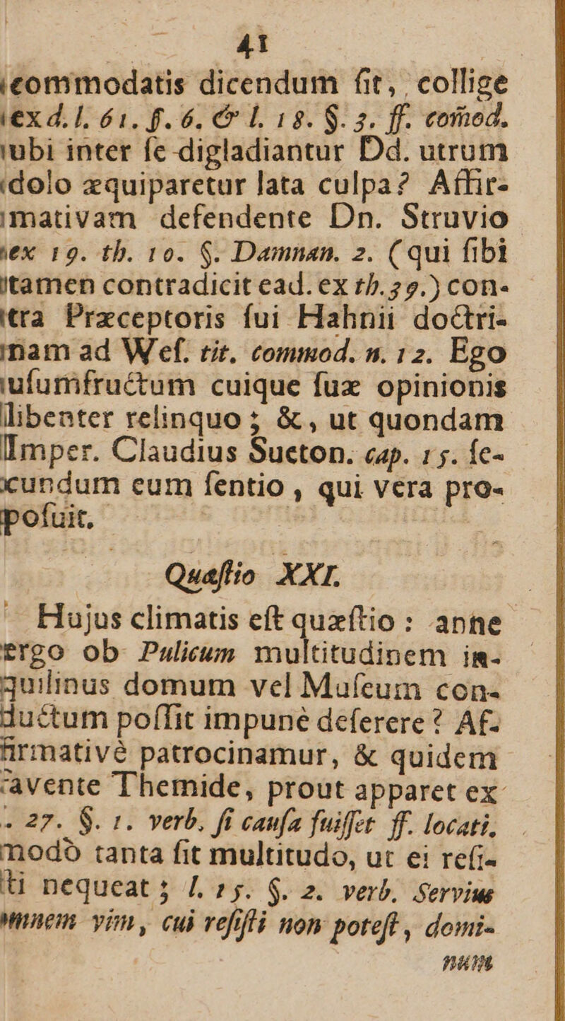 icommodatis dicendum fit, | collige iex d. I, 61. f. 6. C7 L 18. S. 5. ff. commod. 'ubi inter fe digladiantur Dd. utrum idolo zquiparetur lata culpa? Aífir- imativam defendente Dn. Struvio ex 19. tb. 10. $. Damnan. 2. (qui fibi itamen contradicit ead. ex t/.22.) con- tta Preceptoris fui Hahnii doctri- inam ad W ef. tit. commod. n. 12. Ego iufurmifructum cuique fux. opinionis libenter relinquo ; &amp; , ut quondam Imper. Claudius Sueton. cap. :;. Íc- cundum eum fentio , qui vera pro- pofuit. | Quaflio XXI. Hujus climatis eft quxítio : anne trgo ob Pulicum melinidiüiem in- quilinus domum vel Maufeumn con- ductum poffit impune deferere ? Af. ürmativé patrocinamur, &amp; quidem avente Themide, prout apparet ex « 27. 8. 1. verb. fi caufa fuiffet ff. locati, nodo tanta fit multitudo, ut ei refi- t nequeat; L5. $. z. verb, Servius wem vim, cui vefifá nom poteft , domi- pain