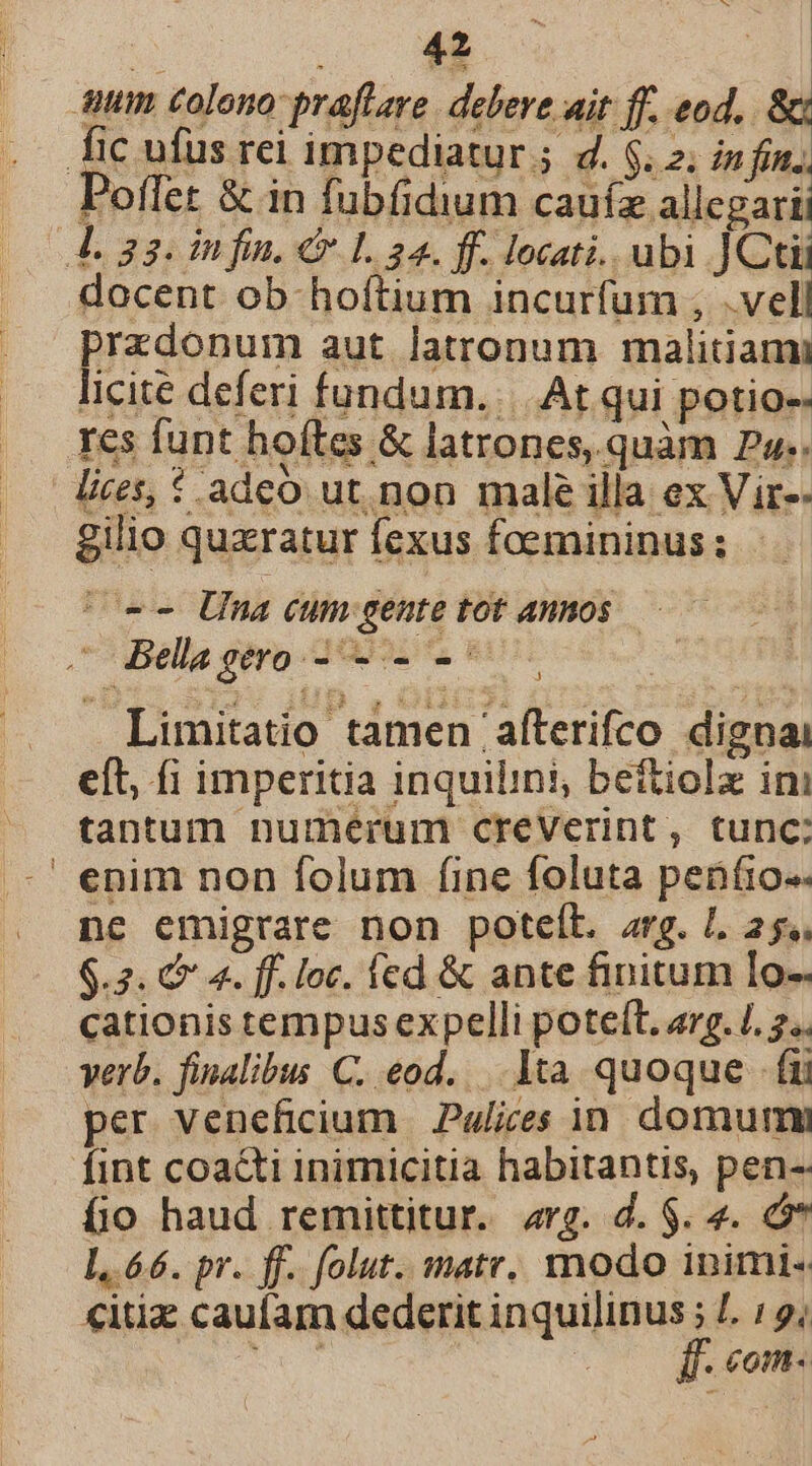 bu 42 £2 uum colono praflare. debere ait ff. eod, &amp; fic ufus rei impediatur ; d. $. 2. infin. Poffet &amp; in fubfidium cauíz allegarii 4L 33. infin, € L 24. ff. locati. ubi ]Cti docent ob hoftium incurfum , .vell prazdonum aut latronum malidami licite deferi fundum... At qui potio-- res funt hoftes &amp; latrones, quàm P».. lies, 1 adeo ut. non male illa ex Vir-- gilio quxratur fexus foemininus; | — . Bella gero eias Limitatio tamen 'afterifco dignai eft, fi imperitia inquilini, beftiolz ini tantum numerum creVerint, tunc; enim non folum fine foluta penfio.. nc emigrare non poteíL. arg. L 25. $.2. € 4. ff. loc. fcd &amp; ante finitum Io- cationis tempus expelli poteft, arg. /. 2.. verb. finalibus C. eod... 1ta quoque . fü per veneficium Palices in domum fint coadti inimicitia habitantis, pen-- fio haud remittitur. «rg. d. $. 4. L.66. pr. ff. folut. matr. modo inimi. €itiz caufam dederit quiis L9; mue . COnt«