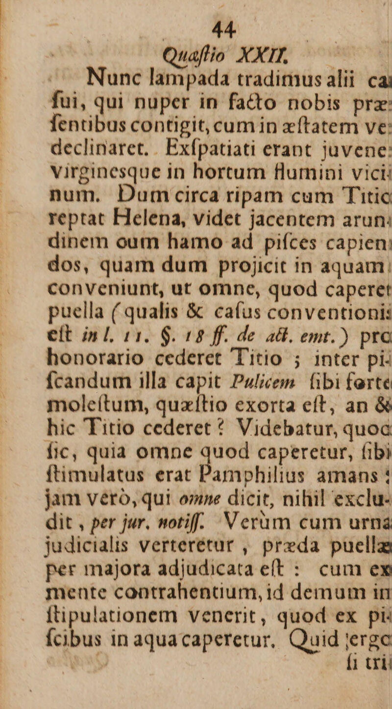 mA .. Quafio XXI. — — Nunc lampada tradimus alii cai fui, qui nuper in facto nobis prz: fentibus contigit, cumin zftatem ve: declinaret. | Exfpatiati erant juvene: virginesque in hortum flumini vici: num. Dum circa ripam cum Titic reptat Helena, videt jacentem arun: dinem oum hamo ad piíces capien: dos, quam dum projicit in aquam; conveniunt, ut omne, quod caperet puella ( qualis &amp; cafus conventionis elt in L 11. $. 18 ff. de adl. emt.) prc honorario cederet Titio ; inter pi: fcandum illa capit Pulicem. (ibi ferte moleítum, quzítio exorta eft, an &amp; hic Titio cederet * Videbatur, quoa Íic, quia omne quod caperetur, fibi ftimulatus erat Pamphilius amans : jam vero, qui omne dicit, nihil exclu- dit , per jur. notif.. Verüm cum urna judicialis verterétur , preda puella per majora adjudicata eft : cum ex mente contrahentium, id demum in ftipulationem venerit, quod ex pi: fcibus in aquacaperetur, Quid tr&amp;o aw 1 trii